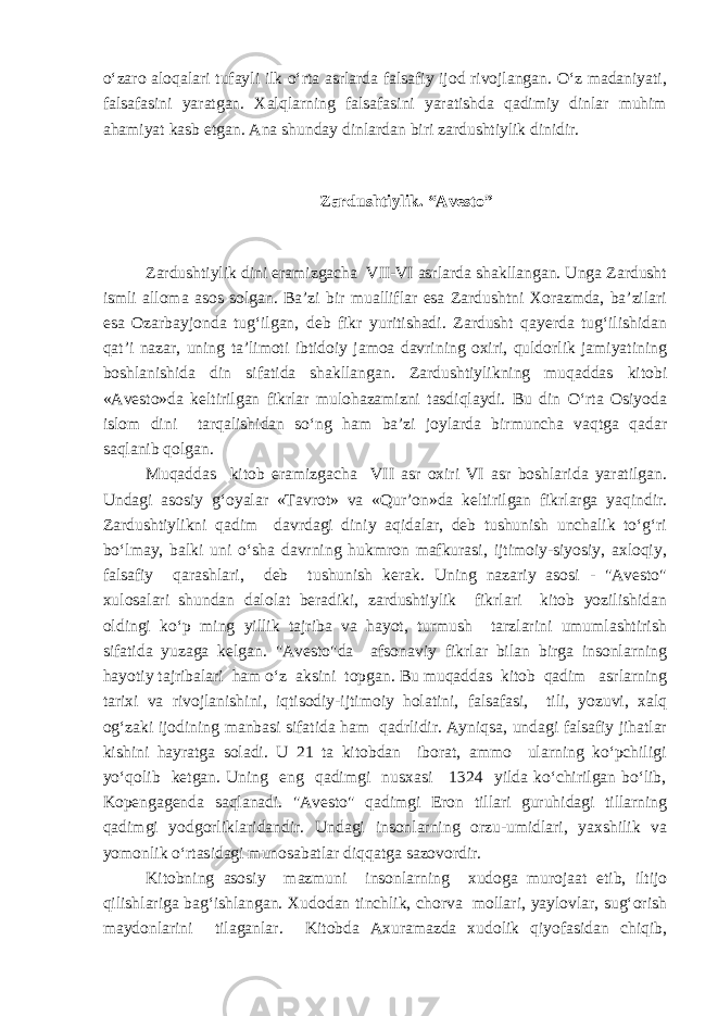 o‘zaro aloqalari tufayli ilk o‘rta asrlarda falsafiy ijod rivojlangan. O‘z madaniyati, falsafasini yaratgan. Xalqlarning falsafasini yaratishda qadimiy dinlar muhim ahamiyat kasb etgan. Ana shunday dinlardan biri zardushtiylik dinidir. Zardushtiylik. “Avesto” Zardushtiylik dini eramizgacha VII-VI asrlarda shakllangan. Unga Zardusht ismli alloma asos solgan. Ba’zi bir mualliflar esa Zardushtni Xorazmda, ba’zilari esa Ozarbayjonda tug‘ilgan, deb fikr yuritishadi. Zardusht qayerda tug‘ilishidan qat’i nazar, uning ta’limoti ibtidoiy jamoa davrining oxiri, quldorlik jamiyatining boshlanishida din sifatida shakllangan. Zardushtiylikning muqaddas kitobi «Avesto»da keltirilgan fikrlar mulohazamizni tasdiqlaydi. Bu din O‘rta Osiyoda islom dini tarqalishidan so‘ng ham ba’zi joylarda birmuncha vaqtga qadar saqlanib qolgan. Muqaddas kitob eramizgacha VII asr oxiri VI asr boshlarida yaratilgan. Undagi asosiy g‘oyalar «Tavrot» va «Qur’on»da keltirilgan fikrlarga yaqindir. Zardushtiylikni qadim davrdagi diniy aqidalar, deb tushunish unchalik to‘g‘ri bo‘lmay, balki uni o‘sha davrning hukmron mafkurasi, ijtimoiy-siyosiy, axloqiy, falsafiy qarashlari, deb tushunish kerak. Uning nazariy asosi - &#34;Avesto&#34; xulosalari shundan dalolat beradiki, zardushtiylik fikrlari kitob yozilishidan oldingi ko‘p ming yillik tajriba va hayot, turmush tarzlarini umumlashtirish sifatida yuzaga kelgan. &#34;Avesto&#34;da afsonaviy fikrlar bilan birga insonlarning hayotiy tajribalari ham o‘z aksini topgan. Bu muqaddas kitob qadim asrlarning tarixi va rivojlanishini, iqtisodiy-ijtimoiy holatini, falsafasi, tili, yozuvi, xalq og‘zaki ijodining manbasi sifatida ham qadrlidir. Ayniqsa, undagi falsafiy jihatlar kishini hayratga soladi. U 21 ta kitobdan iborat, ammo ularning ko‘pchiligi yo‘qolib ketgan. Uning eng qadimgi nusxasi 1324 yilda ko‘chirilgan bo‘lib, Kopengagenda saqlanadi. &#34;Avesto&#34; qadimgi Eron tillari guruhidagi tillarning qadimgi yodgorliklaridandir. Undagi insonlarning orzu-umidlari, yaxshilik va yomonlik o‘rtasidagi munosabatlar diqqatga sazovordir. Kitobning asosiy mazmuni insonlarning xudoga murojaat etib, iltijo qilishlariga bag‘ishlangan. Xudodan tinchlik, chorva mollari, yaylovlar, sug‘orish maydonlarini tilaganlar. Kitobda Axuramazda xudolik qiyofasidan chiqib, 