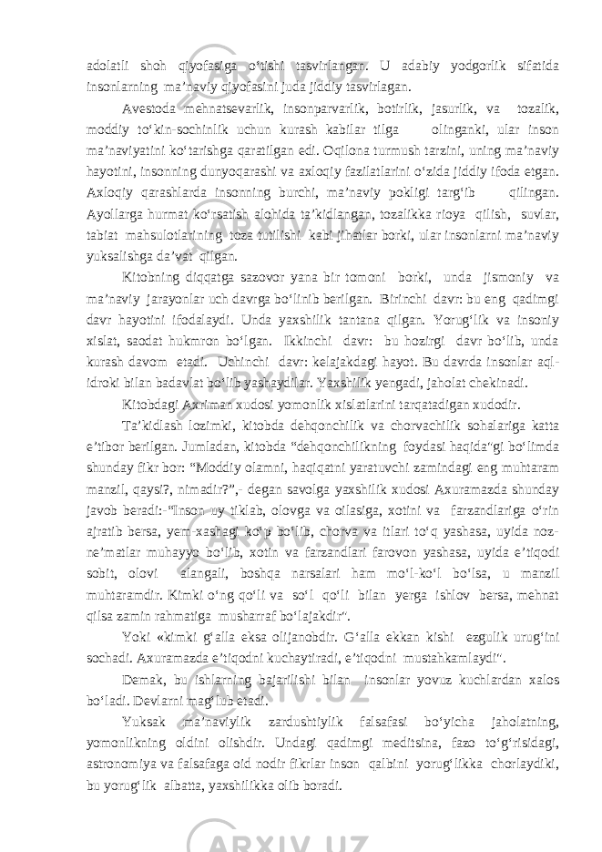 adolatli shoh qiyofasiga o‘tishi tasvirlangan. U adabiy yodgorlik sifatida insonlarning ma’naviy qiyofasini juda jiddiy tasvirlagan. Avestoda mehnatsevarlik, insonparvarlik, botirlik, jasurlik, va tozalik, moddiy to‘kin-sochinlik uchun kurash kabilar tilga olinganki, ular inson ma’naviyatini ko‘tarishga qaratilgan edi. Oqilona turmush tarzini, uning ma’naviy hayotini, insonning dunyoqarashi va axloqiy fazilatlarini o‘zida jiddiy ifoda etgan. Axloqiy qarashlarda insonning burchi, ma’naviy pokligi targ‘ib qilingan. Ayollarga hurmat ko‘rsatish alohida ta’kidlangan, tozalikka rioya qilish, suvlar, tabiat mahsulotlarining toza tutilishi kabi jihatlar borki, ular insonlarni ma’naviy yuksalishga da’vat qilgan. Kitobning diqqatga sazovor yana bir tomoni borki, unda jismoniy va ma’naviy jarayonlar uch davrga bo‘linib berilgan. Birinchi davr: bu eng qadimgi davr hayotini ifodalaydi. Unda yaxshilik tantana qilgan. Yorug‘lik va insoniy xislat, saodat hukmron bo‘lgan. Ikkinchi davr: bu hozirgi davr bo‘lib, unda kurash davom etadi. Uchinchi davr: kelajakdagi hayot. Bu davrda insonlar aql- idroki bilan badavlat bo‘lib yashaydilar. Yaxshilik yengadi, jaholat chekinadi. Kitobdagi Axriman xudosi yomonlik xislatlarini tarqatadigan xudodir. Ta’kidlash lozimki, kitobda dehqonchilik va chorvachilik sohalariga katta e’tibor berilgan. Jumladan, kitobda “dehqonchilikning foydasi haqida&#34;gi bo‘limda shunday fikr bor: “Moddiy olamni, haqiqatni yaratuvchi zamindagi eng muhtaram manzil, qaysi?, nimadir?”,- degan savolga yaxshilik xudosi Axuramazda shunday javob beradi:-“Inson uy tiklab, olovga va oilasiga, xotini va farzandlariga o‘rin ajratib bersa, yem-xashagi ko‘p bo‘lib, chorva va itlari to‘q yashasa, uyida noz- ne’matlar muhayyo bo‘lib, xotin va farzandlari farovon yashasa, uyida e’tiqodi sobit, olovi alangali, boshqa narsalari ham mo‘l-ko‘l bo‘lsa, u manzil muhtaramdir. Kimki o‘ng qo‘li va so‘l qo‘li bilan yerga ishlov bersa, mehnat qilsa zamin rahmatiga musharraf bo‘lajakdir&#34;. Yoki «kimki g‘alla eksa olijanobdir. G‘alla ekkan kishi ezgulik urug‘ini sochadi. Axuramazda e’tiqodni kuchaytiradi, e’tiqodni mustahkamlaydi&#34;. Demak, bu ishlarning bajarilishi bilan insonlar yovuz kuchlardan xalos bo‘ladi. Devlarni mag‘lub etadi. Yuksak ma’naviylik zardushtiylik falsafasi bo‘yicha jaholatning, yomonlikning oldini olishdir. Undagi qadimgi meditsina, fazo to‘g‘risidagi, astronomiya va falsafaga oid nodir fikrlar inson qalbini yorug‘likka chorlaydiki, bu yorug‘lik albatta, yaxshilikka olib boradi. 