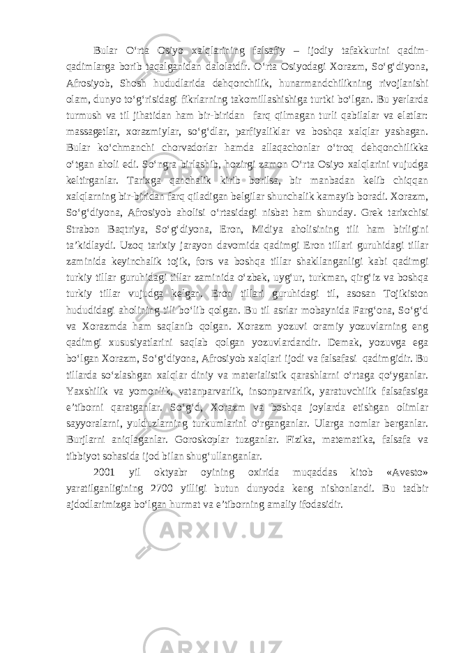 Bular O‘rta Osiyo xalqlarini ng falsafiy – ijodiy tafakkurini qadim- qadimlarga borib taqalganidan dalolatdir. O‘rta Osiyodagi Xorazm, So‘g‘diyona, Afrosiyob, Shosh hududlarida dehqonchilik, hunarmandchilikni ng rivojlanishi olam, dunyo to‘g‘risidagi fikrlarning takomillashishiga turtki bo‘lgan. Bu yerlarda turmush va til jihatidan ham bir-biridan farq qilmagan turli qabilalar va elatlar: massagetlar, xorazmiylar, so‘g‘dlar, parf i ya lik lar va boshqa xalqlar yashagan. Bular ko‘chmanchi chorvadorlar hamda allaqachonlar o‘troq dehqonchilikka o‘tgan aholi edi. So‘ngra birlashib, hozirgi zamon O‘rta Osiyo xalqlarini vujudga keltirganlar. Tarixga qanchalik kirib borilsa, bir manbadan kelib chiqqan xalqlarning bir-biridan farq qiladigan belgilar shunchalik kamayib boradi. Xorazm, So‘g‘diyona, Afrosiyob aholisi o‘rtasidagi nisbat ham shunday . Grek tarixchisi Strabon Baqtriya, So‘g‘diyona, Eron, Midiya aholisining tili ham birligini ta’kidl aydi. Uzoq tarixiy jarayon davomida qadimgi Eron tillari guruh idagi tillar zaminida keyinchalik tojik, fors va boshqa tillar shakllanganligi kabi qadimgi turkiy tillar guruh idagi tillar zaminida o‘zbek, uyg‘ur, turkman, qirg‘iz va boshqa turkiy tillar vujudga kelgan. Eron tillari guruh idagi til, asosan Tojikiston hududidagi aholini ng tili bo‘lib qolgan. Bu til asrlar mobaynida Farg‘ona, So‘g‘d va Xorazmda ham saqlanib qolgan. Xorazm yozuvi oramiy yozuvlarning eng qadimgi xususiyatlarini saqlab qolgan yozuvlardandir. Demak, yozuvga ega bo‘lgan Xorazm, So‘g‘diyona, Afrosiyob xalqlari ijodi va falsafasi qadim gi dir. Bu tillarda so‘zlashgan xalqlar diniy va materialistik qarashlarni o‘rtaga qo‘yganlar. Yaxshilik va yomonlik, vatanparvarlik, insonparvarlik, yaratuvchilik falsafasiga e’tiborni qaratganlar. So‘g‘d, Xorazm va boshqa joylarda etishgan olimlar sayyoralarni, yulduzlarning turkumlarini o‘rganganlar. Ularga nomlar berganlar. Burjlarni aniqlaganlar. Goroskoplar tuzganlar. Fizika, matematika, falsafa va tibbiyot sohasida ijod bilan shug‘ullanganlar. 2001 yil oktyabr oyining oxirida muqaddas kitob «Avesto» yaratilganligining 2700 yilligi butun dunyoda keng nishonlandi. Bu tadbir ajdodlarimizga bo‘lgan hurmat va e’tiborning amaliy ifodasidir. 