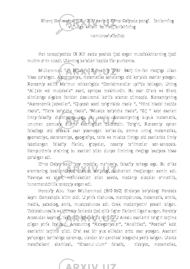 Sharq Renessansi (IX – XIV asrlar) O‘rta Osiyoda yangi fan lar ning vujudga kelishi va rivojlanishining namunasi sifatida Fan taraqqiyotida IX-XII asrda yashab ijod etgan mutafakkirlarning ijodi muhim o‘rin tutadi. Ularning ba’zilari haqida fikr yuritamiz. Muhammad ibn Muso al-Xorazmiy (787- 847) ilm-fan rivojiga ulkan hissa qo‘shgan. Astronomiya, matematika sohalariga oid ko‘plab asarlar yozgan. Xorazmiy xalifa Ma’mun rahbarligida “Donishmandlar uyi”da ishlagan. Uning “Al-jabr val muqobala” asari, ayniqsa mashhurdir. Bu asar G‘arb va Sharq olimlariga algebra fanidan dasturamal bo‘lib xizmat qilmoqda. Xorazmiyning “Astronomik jadvallar”, “Quyosh soati to‘g‘risida risola ”, “Hind hisobi haqida risola”, “Tarix bo‘yicha risola”, “Musiqa bo‘yicha risola”, “Zij ” kabi asarlari ilmiy-falsafiy ahamiyatga ega. Bu asarlar Xorazmiyning buyuk matematik, umuman qomusiy alloma ekanligidan dalolatdir. To‘g‘ri, Xorazmiy aynan falsafaga oid maxsus asar yozmagan bo‘lsa-da, ammo uning matematika, geometriya, astronomiya, geografiya, tarix va musiqa ilmiga oid asarlarida ilmiy isbotlangan falsafiy fikrlar, g‘oyalar, nazariy ta’limotlar son-sanoqsiz. Hamyurtimiz o‘zining bu asarlari bilan dunyo ilmining rivojiga beqiyos hissa qo‘shgan edi. O‘rta Osiyo xalqi boy moddiy, ma’naviy, falsafiy tarixga ega. Bu o‘lka eramizning boshlaridayoq qishloq xo‘jaligi, shaharlari rivojlangan zamin edi. Yevropa va sharq mamlakatlari bilan savdo, madaniy aloqalar o‘rnatilib, hunarmandchilik taraqqiy etgan edi. Forobiy Abu Nasr Muhammad (870-950) Sirdaryo bo‘yidagi Forobda keyin Damashqda bilim oldi. U yirik tilshunos, mantiqshunos, matematik, ximik, medik, psixolog, etnik, musiqashunos edi. Grek madaniyatini yaxshi bilgan. Tabiatshunoslik va ijtimoiy fanlarda ijod qilib ilg‘or fikrlarni ilgari surgan. Forobiy Arastudan keyingi, ikkinchi ustoz bo‘lib tanildi. U Arastu asarlarini to‘g‘ri tarjima qilgan yirik faylasuf. Arastuning “Kategoriyalar”, “Analitika”, “Poetika” kabi asarlarini tarjima qildi. O‘zi esa bir yuz ellikdan ortiq asar yozgan. Asarlari yo‘qolgan bo‘lishiga qaramay, ulardan bir qanchasi bizgacha yetib kelgan. Ularda metafizikani sharhlash, “Ehsonul-ulum” falsafa, tibbiyot, matematika, 