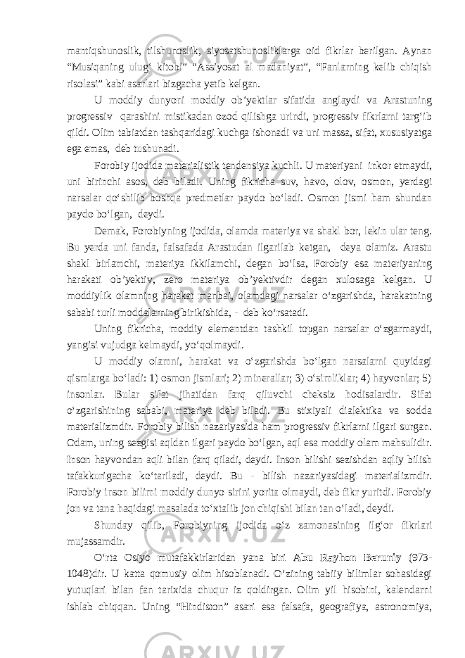 mantiqshunoslik, tilshunoslik, siyosatshunosliklarga oid fikrlar berilgan. Aynan “Musiqaning ulug‘ kitobi” “Assiyosat al madaniyat”, “Fanlarning kelib chiqish risolasi” kabi asarlari bizgacha yetib kelgan. U moddiy dunyoni moddiy ob’yektlar sifatida anglaydi va Arastuning progressiv qarashini mistikadan ozod qilishga urindi, progressiv fikrlarni targ‘ib qildi. Olim tabiatdan tashqaridagi kuchga ishonadi va uni massa, sifat, xususiyatga ega emas, deb tushunadi. Forobiy ijodida materialistik tendensiya kuchli. U materiyani inkor etmaydi, uni birinchi asos, deb biladi. Uning fikricha suv, havo, olov, osmon, yerdagi narsalar qo‘shilib boshqa predmetlar paydo bo‘ladi. Osmon jismi ham shundan paydo bo‘lgan , deydi. Demak, Forobiyning ijodida , olamda materiya va shakl bor, lekin ular teng. Bu yerda uni fanda, falsafada Arastudan ilgari lab ketgan , deya olamiz. Arastu shakl birlamchi, materiya ikkilamchi , degan bo‘lsa, Forobiy esa materiyaning harakati ob’yektiv, zero materiya ob’yektivdir degan xulosaga kelgan . U moddiy lik olamning harakat manbai, olamdagi narsalar o‘zgarishda, harakatning sababi turli moddalarning birikishida , - deb ko‘rsatadi. Uning fikricha, moddiy elementdan tashkil topgan narsalar o‘zgarmaydi, yangisi vujudga kelmaydi, yo‘qolmaydi. U moddiy olamni, harakat va o‘zgarishda bo‘lgan narsalarni quyidagi qismlarga bo‘ladi: 1) osmon jismlari; 2) minerallar; 3) o‘simliklar; 4) hayvonlar; 5) insonlar. Bular sifat jihatidan farq qiluvchi cheksiz hodisalardir. Sifat o‘zgarishining sababi, materiya deb biladi. Bu stixiyali dialektika va sodda materializmdir. Forobiy bilish nazariyasida ham progressiv fikrlarni ilgari surgan. Odam, uning sezgisi aqldan ilgari paydo bo‘lgan, aql esa moddiy olam mahsulidir. Inson hayvondan aqli bilan farq qiladi, deydi. Inson bilishi sezishdan aqliy bilish tafakkurigacha ko‘tariladi, deydi. Bu - bilish nazariyasidagi materializmdir. Forobiy inson bilimi moddiy dunyo sirini yorita olmaydi, deb fikr yuritdi. Forobiy jon va tana haqidagi masalada to‘xtalib jon chiqishi bilan tan o‘ladi, deydi. Shunday qilib, Forobiyning ijodida o‘z zamonasining ilg‘or fikrlar i mujassamdir. O‘rta Osiyo mutafakkirlaridan yana biri Abu Rayhon Beruniy ( 973- 1048 ) dir. U katta qomusiy olim hisoblanadi. O‘zining tabiiy bilimlar sohasidagi yutuqlari bilan fan tarixida chuqur iz qoldirgan . Olim yil hisobini, kalendarni ishlab chiqqan. Uning “Hindiston” asari esa falsafa, geografiya, astronomiya, 