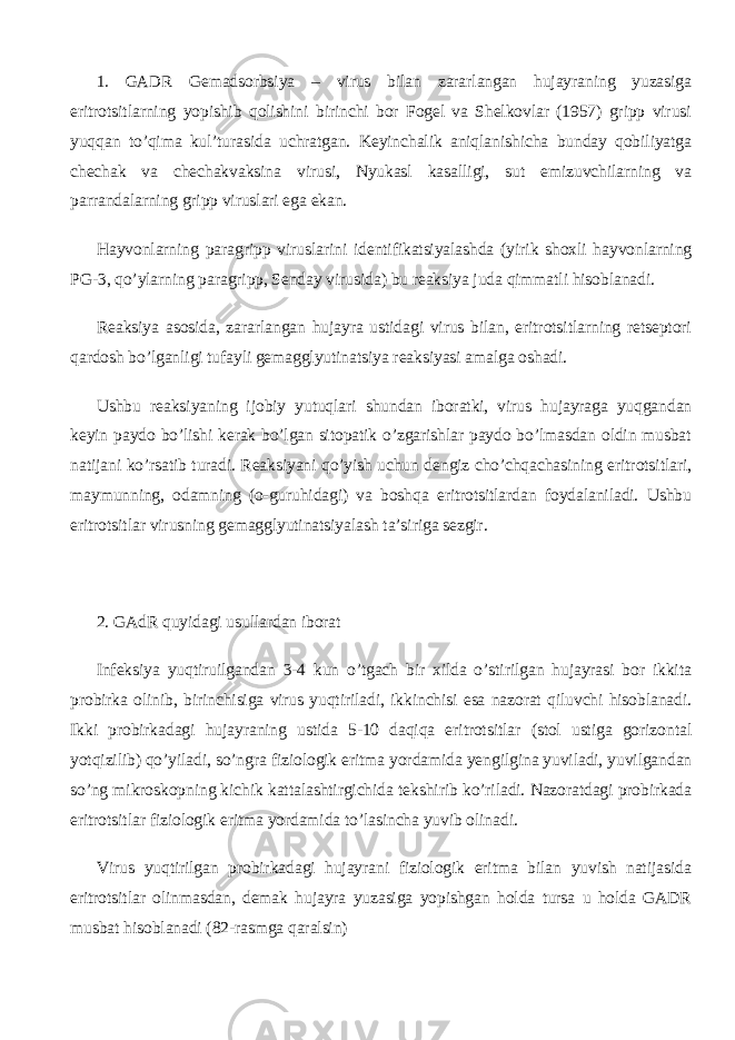 1. GADR Gemadsorbsiya – virus bilan zararlangan hujayraning yuzasiga eritrotsitlarning yopishib qolishini birinchi bor Fogel va Shelkovlar (1957) gripp virusi yuqqan to’qima kul’turasida uchratgan. Keyinchalik aniqlanishicha bunday qobiliyatga chechak va chechakvaksina virusi, Nyukasl kasalligi, sut emizuvchilarning va parrandalarning gripp viruslari ega ekan. Hayvonlarning paragripp viruslarini identifikatsiyalashda (yirik shoxli hayvonlarning PG -3, qo’ylarning paragripp, Senday virusida) bu reaksiya juda qimmatli hisoblanadi. Reaksiya asosida, zararlangan hujayra ustidagi virus bilan, eritrotsitlarning retseptori qardosh bo’lganligi tufayli gemagglyutinatsiya reaksiyasi amalga oshadi. Ushbu reaksiyaning ijobiy yutuqlari shundan iboratki, virus hujayraga yuqgandan keyin paydo bo’lishi kerak bo’lgan sitopatik o’zgarishlar paydo bo’lmasdan oldin musbat natijani ko’rsatib turadi. Reaksiyani qo’yish uchun dengiz cho’chqachasining eritrotsitlari, maymunning, odamning (o-guruhidagi) va boshqa eritrotsitlardan foydalaniladi. Ushbu eritrotsitlar virusning gemagglyutinatsiyalash ta’siriga sezgir. 2. GAdR quyidagi usullardan iborat Infeksiya yuqtiruilgandan 3-4 kun o’tgach bir xilda o’stirilgan hujayrasi bor ikkita probirka olinib, birinchisiga virus yuqtiriladi, ikkinchisi esa nazorat qiluvchi hisoblanadi. Ikki probirkadagi hujayraning ustida 5-10 daqiqa eritrotsitlar (stol ustiga gorizontal yotqizilib) qo’yiladi, so’ngra fiziologik eritma yordamida yengilgina yuviladi, yuvilgandan so’ng mikroskopning kichik kattalashtirgichida tekshirib ko’riladi. Nazoratdagi probirkada eritrotsitlar fiziologik eritma yordamida to’lasincha yuvib olinadi. Virus yuqtirilgan probirkadagi hujayrani fiziologik eritma bilan yuvish natijasida eritrotsitlar olinmasdan, demak hujayra yuzasiga yopishgan holda tursa u holda GADR musbat hisoblanadi (82-rasmga qaralsin) 