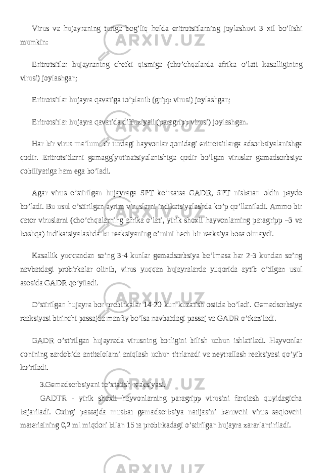 Virus va hujayraning turiga bog’liq holda eritrotsitlarning joylashuvi 3 xil bo’lishi mumkin: Eritrotsitlar hujayraning chetki qismiga (cho’chqalarda afrika o’lati kasalligining virusi) joylashgan; Eritrotsitlar hujayra qavatiga to’planib (gripp virusi) joylashgan; Eritrotsitlar hujayra qavatida diffuziyali (paragripp virusi) joylashgan. Har bir virus ma’lum bir turdagi hayvonlar qonidagi eritrotsitlarga adsorbsiyalanishga qodir. Eritrotsitlarni gemagglyutinatsiyalanishiga qodir bo’lgan viruslar gemadsorbsiya qobiliyatiga ham ega bo’ladi. Agar virus o’stirilgan hujayraga SPT ko’rsatsa GADR, SPT nisbatan oldin paydo bo’ladi. Bu usul o’stirilgan ayrim viruslarni indikatsiyalashda ko’p qo’llaniladi. Ammo bir qator viruslarni (cho’chqalarning afrika o’lati, yirik shoxli hayvonlarning paragripp –3 va boshqa) indikatsiyalashda bu reaksiyaning o’rnini hech bir reaksiya bosa olmaydi. Kasallik yuqqandan so’ng 3-4 kunlar gemadsorbsiya bo’lmasa har 2-3 kundan so’ng navbatdagi probirkalar olinib, virus yuqqan hujayralarda yuqorida aytib o’tilgan usul asosida GADR qo’yiladi. O’stirilgan hujayra bor probirkalar 14-20 kun kuzatish ostida bo’ladi. Gemadsorbsiya reaksiyasi birinchi passajda manfiy bo’lsa navbatdagi passaj va GADR o’tkaziladi. GADR o’stirilgan hujayrada virusning borligini bilish uchun ishlatiladi. Hayvonlar qonining zardobida antitelolarni aniqlash uchun titrlanadi va neytrallash reaksiyasi qo’yib ko’riladi. 3.Gemadsorbsiyani to’xtatish reaksiyasi. GADTR - yirik shoxli hayvonlarning paragripp virusini farqlash quyidagicha bajariladi. Oxirgi passajda musbat gemadsorbsiya natijasini beruvchi virus saqlovchi materialning 0,2 ml miqdori bilan 15 ta probirkadagi o’stirilgan hujayra zararlantiriladi. 