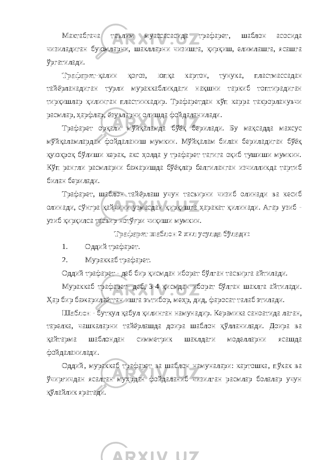 Мактабгача таълим муассасасида трафарет‚ шаблон асосида чизиладиган буюмларни, шаклларни чизишга, қирқиш, елимлашга, ясашга ўргатилади. Трафарет- қалин қоғоз, юпқа картон, тунука, плаcтмассадан тайёрланадиган турли мураккабликдаги нақшни таркиб топтирадиган тирқишлар қилинган плаcтинкадир. Трафаретдан кўп карра такрорланувчи расмлар, ҳарфлар, ёзувларни олишда фойдаланилади. Трафарет орқали мўйқаламда бўёқ берилади. Бу мақсадда махсус мўйқаламлардан фойдаланиш мумкин. Мўйқалам билан бериладиган бўёқ қуюқроқ бўлиши керак, акс ҳолда у трафарет тагига оқиб тушиши мумкин. Кўп рангли расмларни бажаришда бўёқлар белгиланган изчилликда тартиб билан берилади. Трафарет, шаблон тайёрлаш учун тасвирни чизиб олинади ва кесиб олинади, сўнгра қайчини узмасдан қирқишга ҳаракат қилинади. Агар узиб - узиб қирқилса тасвир нотўғри чиқиши мумкин. Трафарет шаблон 2 хил усулда бўлади: 1. Оддий трафарет. 2. Мураккаб трафарет. Оддий трафарет - деб бир қисмдан иборат бўлган тасвирга айтилади. Мураккаб трафарет- деб, 3-4 қисмдан иборат бўлган шаклга айтилади. Ҳар бир бажарилаётган ишга эътибор, меҳр, дид, фаросат талаб этилади. Шаблон - буткул қабул қилинган намунадир. Керамика саноатида лаган, тарелка, чашкаларни тайёрлашда доира шаблон қўлланилади. Доира ва қайтарма шаблондан симметрик шаклдаги моделларни ясашда фойдаланилади. Оддий‚ мураккаб трафарет ва шаблон намуналари: картошка‚ пўкак ва ўчирғичдан ясалган муҳрдан фойдаланиб чизилган расмлар болалар учун қўлайлик яратади. 