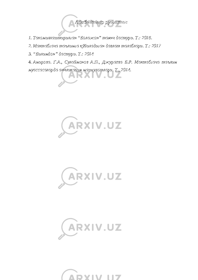 Адабиётлар рўйхати: 1. Такомиллаштирилган “Болажон” таянч дастури. Т.: 2016. 2. Мактабгача таълимга қўйиладиган давлат талаблари. Т.: 2017 3. “Билимдон” дастури. Т.: 2014 4. Амирова. Г.А., Сулаймонов А.П., Джураева Б.Р. Мактабгача таълим муассасаларда аппликация машғулотлари. Т., 2014. 