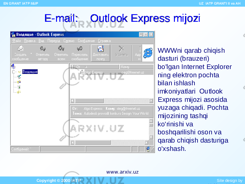 E-mail: Outlook Express mijoziE-mail: Outlook Express mijozi WWWni qarab chiqish dasturi (brauzeri) bo&#39;lgan Internet Explorer ning elektron pochta bilan ishlash imkoniyatlari Outlook Express mijozi asosida yuzaga chiqadi. Pochta mijozining tashqi ko&#39;rinishi va boshqarilishi oson va qarab chiqish dasturiga o&#39;xshash. EN GRANT IATP II&IP UZ IATP GRANTI II va AH Copyright © 2000 IATP Site design by Makhmud Botirovwww.arxiv.uz 