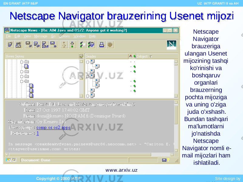 Netscape Navigator brauzerining Usenet mijoziNetscape Navigator brauzerining Usenet mijozi Netscape Navigator brauzeriga ulangan Usenet mijozining tashqi ko&#39;rinishi va boshqaruv organlari brauzerning pochta mijoziga va uning o&#39;ziga juda o&#39;xshash. Bundan tashqari ma&#39;lumotlarni jo&#39;natishda Netscape Navigator nomli e- mail mijozlari ham ishlatiladi. EN GRANT IATP II&IP UZ IATP GRANTI II va AH Copyright © 2000 IATP Site design by Makhmud Botirovwww.arxiv.uz 