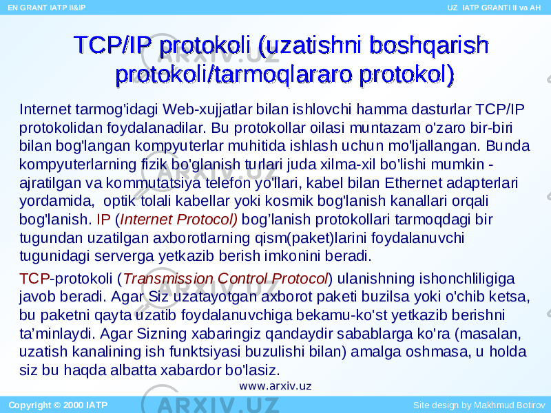 TCP/IP protokoli (uzatishni boshqarish TCP/IP protokoli (uzatishni boshqarish protokoli/tarmoqlararo protokol)protokoli/tarmoqlararo protokol) Internet tarmog&#39;idagi Web-xujjatlar bilan ishlovchi hamma dasturlar TCP/IP protokolidan foydalanadilar. Bu protokollar oilasi muntazam o&#39;zaro bir-biri bilan bog&#39;langan kompyuterlar muhitida ishlash uchun mo&#39;ljallangan. Bunda kompyuterlarning fizik bo&#39;glanish turlari juda xilma-xil bo&#39;lishi mumkin - ajratilgan va kommutatsiya telefon yo&#39;llari, kabel bilan Ethernet adapterlari yordamida, optik tolali kabellar yoki kosmik bog&#39;lanish kanallari orqali bog&#39;lanish. IP ( Internet Protocol) bog’lanish protokollari tarmoqdagi bir tugundan uzatilgan axborotlarning qism(paket)larini foydalanuvchi tugunidagi serverga yetkazib berish imkonini beradi. TCP -protokoli ( Transmission Control Protocol ) ulanishning ishonchliligiga javob beradi. Agar Siz uzatayotgan axborot paketi buzilsa yoki o&#39;chib ketsa, bu paketni qayta uzatib foydalanuvchiga bekamu-ko&#39;st yetkazib berishni ta’minlaydi. Agar Sizning xabaringiz qandaydir sabablarga ko&#39;ra (masalan, uzatish kanalining ish funktsiyasi buzulishi bilan) amalga oshmasa, u holda siz bu haqda albatta xabardor bo&#39;lasiz. EN GRANT IATP II&IP UZ IATP GRANTI II va AH Copyright © 2000 IATP Site design by Makhmud Botirovwww.arxiv.uz 