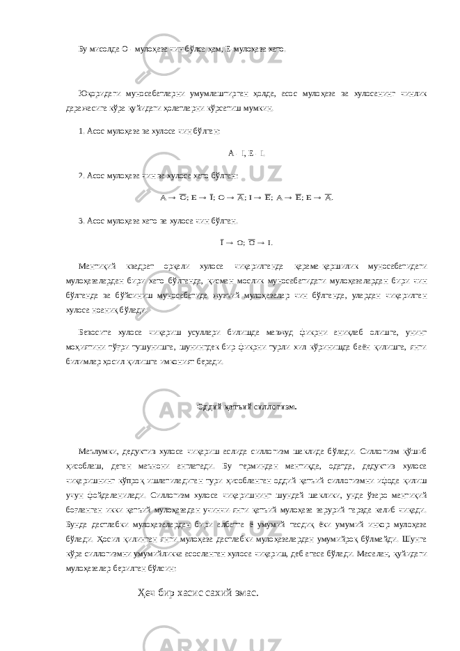 Бу мисолда О - мулоҳаза чин бўлса ҳам, Е-мулоҳаза хато. Юқоридаги муносабатларни умумлаштирган ҳолда, асос мулоҳаза ва хулосанинг чинлик даражасига кўра қуйидаги ҳолатларни кўрсатиш мумкин. 1.   Асос мулоҳаза ва хулоса чин бўлган: А - I, Е - I. 2.   Асос мулоҳаза чин ва хулоса хато бўлган:.A E;E A;E I;A O;I Е;О А       3.   Асос мулоҳаза хато ва хулоса чин бўлган. I. O O; I   Мантиқий квадрат орқали хулоса чиқарилганда қарама-қаршилик муносабатидаги мулоҳазалардан бири хато бўлганда, қисман мослик муносабатидаги мулоҳазалардан бири чин бўлганда ва бўйсиниш муносабатида жузъий мулоҳазалар чин бўлганда, улардан чиқарилган хулоса ноаниқ бўлади. Бевосита хулоса чиқариш усуллари билишда мавжуд фикрни аниқлаб олишга, унинг моҳиятини тўғри тушунишга, шунингдек бир фикрни турли хил кўринишда баён қилишга, янги билимлар ҳосил қилишга имконият беради. Оддий қатъий силлогизм. Маълумки, дедуктив хулоса чиқариш аслида силлогизм шаклида бўлади. Силлогизм қўшиб ҳисоблаш, деган маънони англатади. Бу терминдан мантиқда, одатда, дедуктив хулоса чиқаришнинг кўпроқ ишлатиладиган тури ҳисобланган оддий қатъий силлогизмни ифода қилиш учун фойдаланилади. Силлогизм хулоса чиқаришнинг шундай шаклики, унда ўзаро мантиқий боғланган икки қатъий мулоҳазадан учинчи-янги қатъий мулоҳаза зарурий тарзда келиб чиқади. Бунда дастлабки мулоҳазалардан бири албатта ё умумий тасдиқ ёки умумий инкор мулоҳаза бўлади. Ҳосил қилинган янги мулоҳаза дастлабки мулоҳазалардан умумийроқ бўлмайди. Шунга кўра силлогизмни умумийликка асосланган хулоса чиқариш, деб атаса бўлади. Масалан, қуйидаги мулоҳазалар берилган бўлсин: Ҳеч бир хасис сахий эмас. 