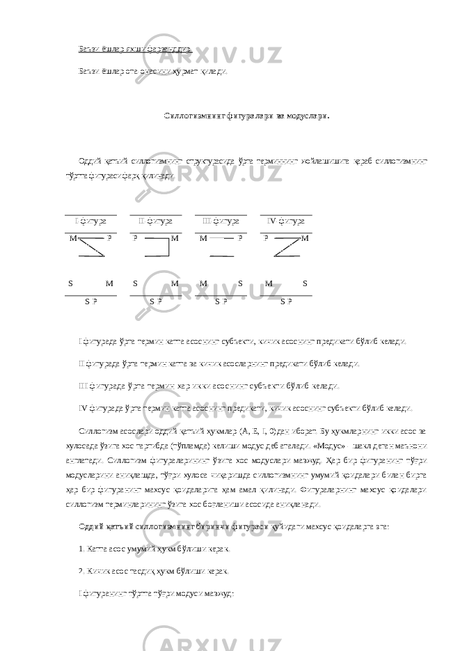 Баъзи ёшлар яхши фарзанддир. Баъзи ёшлар ота-онасини ҳурмат қилади. Силлогизмнинг фигуралари ва модуслари. Оддий қатъий силлогизмнинг структурасида ўрта терминнинг жойлашишига қараб силлогизмнинг тўртта фигураси фарқ қилинади. I -фигура II -фигура III -фигура IV -фигура M P S M Р M S M M P M S P M M S S - P S - P S - P S - P I   фигурада ўрта термин катта асоснинг субъекти, кичик асоснинг предикати бўлиб келади. II   фигурада ўрта термин катта ва кичик асосларнинг предикати бўлиб келади. III   фигурада ўрта термин хар икки асо снинг субъекти бўлиб келади. IV   фигурада ўрта термин катта асоснинг предикати, кичик асоснинг субъекти бўлиб келади. Силлогизм асослари оддий қатъий ҳукмлар (А, Е, I, 0)дан иборат. Бу ҳукмларнинг икки асос ва хулосада ўзига хос тартибда (тўпламда) келиши модус деб аталади. «Модус» - шакл деган маънони англатади. Силлогизм фигураларининг ўзига хос модуслари мавжуд. Ҳар бир фигуранинг тўғри модусларини аниқлашда, тўғри хулоса чиқаришда силлогизмнинг умумий қоидалари билан бирга ҳар бир фигуранинг махсус қоидаларига ҳам амал қилинади. Фигураларнинг махсус қоидалари силлогизм терминларининг ўзига хос боғланиши асосида аниқланади. Оддий қатъий силлогизмнинг биринчи фигураси қуйидаги махсус қоидаларга эга: 1.   Катта асос умумий ҳукм бўлиши керак. 2.   Кичик асос тасдиқ ҳукм бўлиши керак. I   фигуранинг тўртта тўғри модуси мавжуд: 
