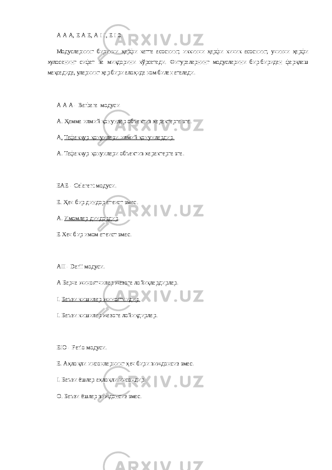 А   А   А, Е   А   Е, А   I   I, Е   I   0. Модусларнинг биринчи ҳарфи катта асоснинг, иккинчи ҳарфи кичик асоснинг, учинчи ҳарфи хулосанинг сифат ва миқдорини кўрсатади. Фигураларнинг модусларини бир-биридан фарқлаш мақсадида, уларнинг ҳар бири алоҳида ном билан аталади. А   А   А - Ва r bara модуси А.   Ҳамма илмий қонунлар объектив характерга эга. А .   Тафаккур қонунлари-илмий қонунлардир. А.   Тафаккур қонунлари объектив характерга эга. ЕАЕ - Celarent модуси. Е.   Ҳеч бир диндор атеист эмас. А.   Имомлар диндордир . Е Хеч бир имом атеист эмас. АII - Darii модуси. А Барча жиноятчилар жазога лойиқлардирлар. I.   Баъзи кишилар-жиноятчидир. I.   Баъзи кишилар жазога лойиқдирлар. ЕIО - Ferio модуси. Е. Аҳлоқли инсонларнинг ҳеч бири виждонсиз эмас. I.   Баъзи ёшлар аҳлоқли инсондир. О.   Баъзи ёшлар виждонсиз эмас. 