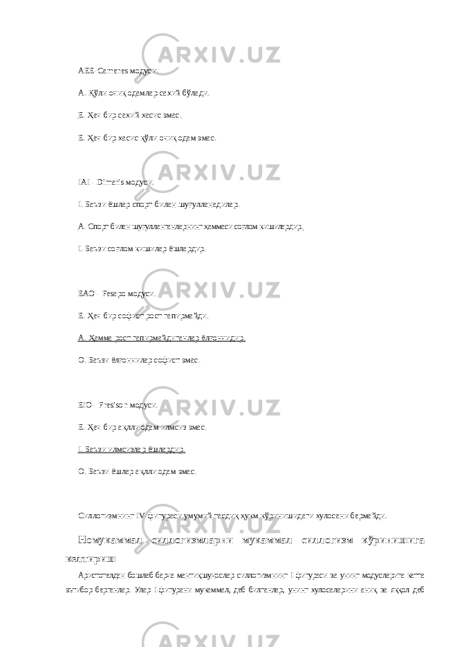 АЕЕ-Camenes модуси. А.   Қўли очиқ одамлар сахий бўлади. Е.   Ҳеч бир сахий хасис эмас. Е.   Ҳеч бир хасис қўли очиқ одам эмас. IAI - Dimaris модуси. I.   Баъзи ёшлар спорт билан шуғулланадилар. А.   Спорт билан шуғулланганларнинг ҳаммаси соғлом кишилардир. I.   Баъзи соғлом кишилар ёшлардир. ЕАО - Fesapo модуси. Е.   Ҳеч бир софист рост гапирмайди. А.   Ҳамма рост гапирмайдиганлар ёлғончидир. О.   Баъзи ёлғончилар софист эмас. Е IO - Fresison модуси. Е.   Ҳеч бир ақлли одам илмсиз эмас. I.   Баъзи илм c излар ёшлардир. О.   Баъзи ёшлар ақлли одам эмас. Силлогизмнинг I V -фигураси умумий тасдиқ ҳукм кўринишидаги хулосани бермайди. Номукаммал силлогизмларни мукаммал силлогизм кўринишига келтириш Аристотелдан бошлаб барча мантиқшунослар силлогизмнинг I -фигураси ва унинг модусларига катта эътибор берганлар. Улар I -фигурани мукаммал, деб билганлар, унинг хулосаларини аниқ ва яққол деб 