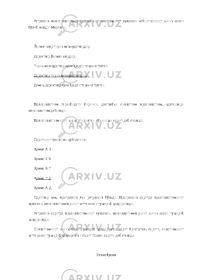 Регрессив полисиллогизмда дастлабки силлогизмнинг хулосаси кейингисининг кичик асоси бўлиб келади. Масалан: Ўсимликлар тирик мавжудотлардир. Дарахтлар ўсимликлардир. Тирик мавжудотлар хужайрадан ташкил топган. Дарахтлар тирик мавжудотлардир. Демак, дарахтлар хужайрадан ташкил топган. Полисиллогизм таркибидаги биринчи, дастлабки силлогизм просиллогизм, қолганлари эписиллогизм дейилади. Полисиллогизмнинг қисқартирилган кўриниши сорит деб аталади. Соритнинг тузилиши қуйидагича: Ҳамма   А-Б Ҳамма   Б-В Ҳамма   В-Г Ҳ амма   Г-Д Ҳамма   А-Д Соритлар ҳам, прогрессив ёки регрессив бўлади. Прогрессив соритда просиллогизмнинг хулосаси, эписиллогизмларнинг катта асоси тушириб қолдирилади. Регрессив соритда просиллогизмнинг хулосаси, эписиллогизмларнинг кичик асоси тушириб қолдирилади. Силлогизмнинг кичик асоси тушириб қолдирилган сорит-Аристотель сорити, силогизмнинг катта асоси тушириб қолдирилган сорит Гоклен сорити деб аталади. Эпихейрема 