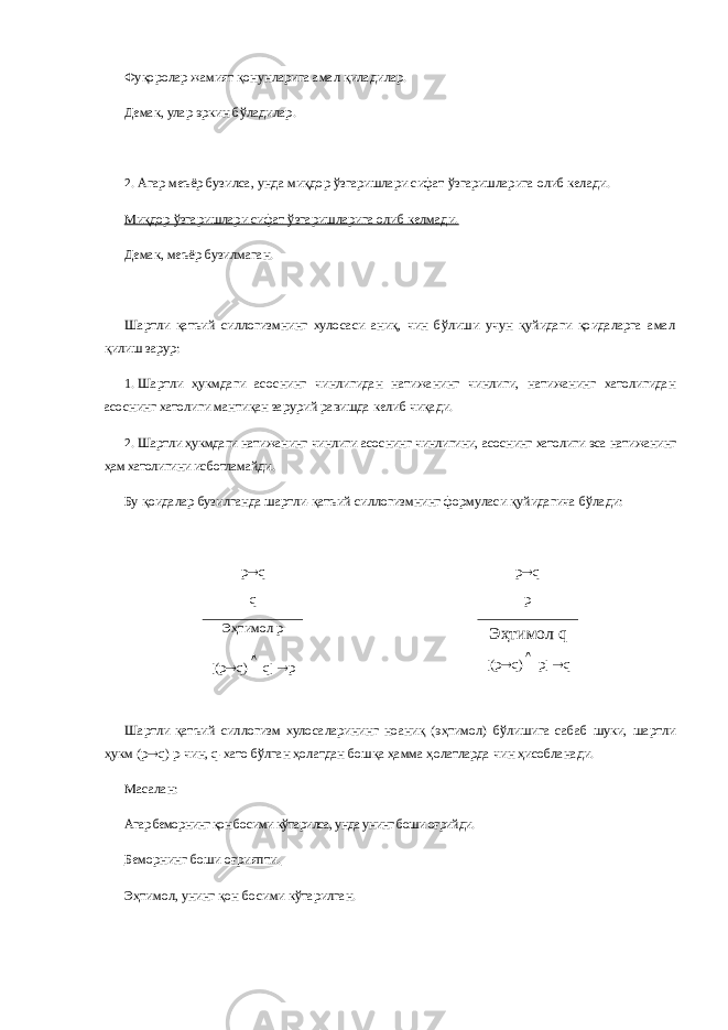 Фуқоролар жамият қонунларига амал қиладилар. Демак, улар эркин бўладилар. 2.   Агар меъёр бузилса, унда миқдор ўзгаришлари сифат ўзгаришларига олиб келади. Миқдор ўзгаришлари сифат ўзгаришларига олиб келмади. Демак, меъёр бузилмаган. Шартли қатъий силлогизмнинг хулосаси аниқ, чин бўлиши учун қуйидаги қоидаларга амал қилиш зарур: 1.   Шартли ҳукмдаги асоснинг чинлигидан натижанинг чинлиги, натижанинг хатолигидан асоснинг хатолиги мантиқан зарурий равишда келиб чиқади. 2.   Шартли ҳукмдаги натижанинг чинлиги асоснинг чинлигини, асоснинг хатолиги эса натижанинг ҳам хатолигини исботламайди. Бу қоидалар бузилганда шартли-қатъий силлогизмнинг формуласи қуйидагича бўлади: p  q p  q q p Эҳтимол р [( p  q ) q ]  p Эҳтимол q [( p  q )  p ]  q Шартли қатъий силлогизм хулосаларининг ноаниқ (эҳтимол) бўлишига сабаб шуки, шартли ҳукм (p  q ) р-чин, q -хато бўлган ҳолатдан бошқа ҳамма ҳолатларда чин ҳисобланади. Масалан: Агар беморнинг қон босими кўтарилса, унда унинг боши оғрийди. Беморнинг боши оғрияпти. Эҳтимол, унинг қон босими кўтарилган. 