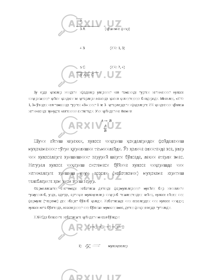 2 3 4 5 А В С (қўшимча фикр) (ИЧ: 1, 3) (ИЧ: 2, 4) 6С А Бу ерда қавслар ичидаги ифодалар уларнинг чап томонида турган натижанинг хулоса чиқаришнинг қайси қоидаси ва қаторлари асосида қосил қилинганини билдиради. Масалан, «ИЧ: 1, 3» ўзидан чап томонида турган «В» нинг 1   ва 3 -қаторлардаги ифодаларга ИЧ қоидасини қўллаш натижасида вужудга келганини англатади. Уни қуйидагича ёзамиз: В А В А  Шуни айтиш керакки, хулоса чиқариш қоидаларидан фойдаланиш муҳокаманинг тўғри қурилишни таъминлайди. Ўз ҳолича олинганда эса, улар чин хулосаларга эришишнинг зарурий шарти бўлсада, лекин етарли эмас. Натурал хулоса чиқариш системаси бўйича хулоса чиқаришда чин натижаларга эришиш учун асосли (исботловчи) муҳокама юритиш талабларига ҳам риоя этиш зарур. Формаллашган системада исботлаш деганда формулаларнинг муайян бир изчиллиги тушунилиб, унда, одатда, ортиқча мулоҳазалар чиқариб ташлангандан кейин, хулоса айнан чин формула (теорема) дан иборат бўлиб қолади. Исботлашда чин асослардан чин хулоса чиқади; хулоса хато бўлганда, асосларнинг чин бўлиши мумкин эмас, деган фикр назарда тутилади. НХЧСда бевосита исботлашга қуйидаги мисол бўлади: ( p  q )  ((q  r)  (p  r)) 1)   p r q q p мулоҳазалар 