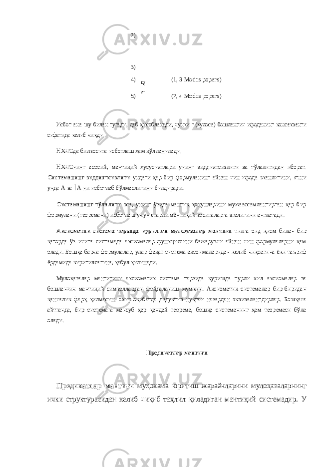 2) 3) 4) 5)r q (1, 3   Modus popens) (2, 4   Modus popens) Исбот ана шу билан тугади , деб ҳ исобланади , чунки r ( хулоса ) бошлан ғ ич ифоданинг консеквенти сифатида келиб чи қ ди . НХЧСда билвосита исботлаш ҳам қўлланилади. НХЧСнинг асосий, мантиқий хусусиятлари унинг зиддиятсизлиги ва тўлалигидан иборат. Системанинг зиддиятсизлиги ундаги ҳар бир формуланинг айнан чин ифода эканлигини, яъни унда А ва  А ни исботлаб бўлмаслигини билдиради. Системанинг тўлалиги эса, унинг ўзида мантиқ қонунларини мужаассамлантирган ҳар бир формулани (теоремани) исботлаш учун етарли мантиқий воситаларга эгалигини англатади. Аксиоматик система тарзида қурилган мулоҳазалар мантиғи тилга оид қисм билан бир қаторда ўз ичига системада аксиомалар функциясини бажарувчи айнан чин формулаларни ҳам олади. Бошқа барча формулалар, улар фақат система аксоималаридан келиб чиқсагина ёки таъриф ёрдамида киритилсагина, қабул қилинади. Мулоҳазалар мантиғини аксиоматик система тарзида қуришда турли хил аксиомалар ва бошланғич мантиқий символлардан фойдаланиш мумкин. Аксиоматик системалар бир-биридан қанчалик фарқ қилмасин, охир-оқибатда дедуктив нуқтаи назардан эквивалентдирлар. Бошқача айтганда, бир системага мансуб ҳар қандай теорема, бошқа системанинг ҳам теоремаси бўла олади. Предикатлар мантиғи Предикатлар мантиғи муҳокама юритиш жараёнларини мулоҳазаларнинг ички структурасидан келиб чиқиб таҳлил қиладиган мантиқий системадир. У 