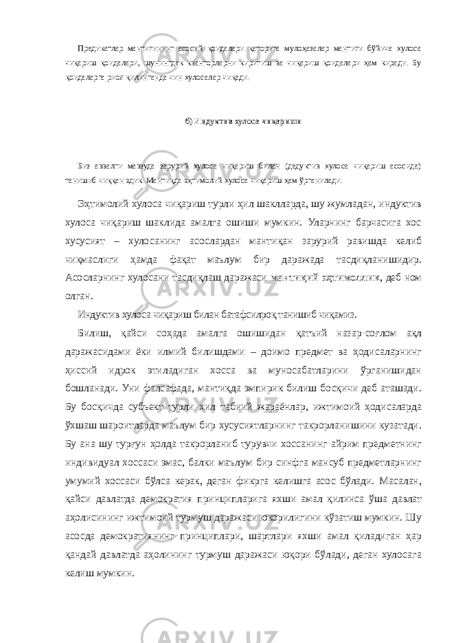 Предикатлар мантиғининг асосий қоидалари қаторига мулоҳазалар мантиғи бўйича хулоса чиқариш қоидалари, шунингдек кванторларни киритиш ва чиқариш қоидалари ҳам киради. Бу қоидаларга риоя қилинганда чин хулосалар чиқади. б) Индуктив хулоса чиқариши Биз аввалги мавзуда зарурий хулоса чиқариш билан (дедуктив хулоса чиқариш асосида) танишиб чиққан эдик. Мантиқда эҳтимолий хулоса чиқариш ҳам ўрганилади. Эҳтимолий хулоса чиқариш турли ҳил шаклларда, шу жумладан, индуктив хулоса чиқариш шаклида амалга ошиши мумкин. Уларнинг барчасига хос хусусият – хулосанинг асослардан мантиқан зарурий равишда келиб чиқмаслиги ҳамда фақат маълум бир даражада тасдиқланишидир. Асосларнинг хулосани тасдиқлаш даражаси мантиқий эҳтимоллик , деб ном олган. Индуктив хулоса чиқариш билан батафсилроқ танишиб чиқамиз. Билиш, қайси соҳада амалга ошишидан қатъий назар-соғлом ақл даражасидами ёки илмий билишдами – доимо предмет ва ҳодисаларнинг ҳиссий идрок этиладиган хосса ва муносабатларини ўрганишидан бошланади. Уни фалсафада, мантиқда эмпирик билиш босқичи деб аташади. Бу босқичда субъект турли хил табиий жараёнлар, ижтимоий ҳодисаларда ўхшаш шароитларда маълум бир хусусиятларнинг такрорланишини кузатади. Бу ана шу турғун ҳолда такрорланиб турувчи хоссанинг айрим предметнинг индивидуал хоссаси эмас, балки маълум бир синфга мансуб предметларнинг умумий хоссаси бўлса керак, деган фикрга келишга асос бўлади. Масалан, қайси давлатда демократия принципларига яхши амал қилинса ўша давлат аҳолисининг ижтимоий турмуш даражаси юкорилигини кўзатиш мумкин. Шу асосда демократиянинг принциплари, шартлари яхши амал қиладиган ҳар қандай давлатда аҳолининг турмуш даражаси юқори бўлади, деган хулосага келиш мумкин. 