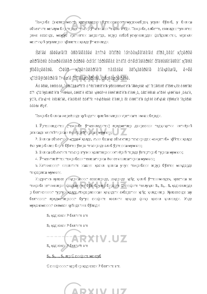 Тажриба (эксперимент) ҳодисаларни ўрганишнинг мураккаброқ усули бўлиб, у билиш объектига маълум бир тарзда таъсир ўтказишни тақозо этади. Тажриба, албатта, аввалдан тузилган режа асосида, махсус яратилган шароитда, зарур асбоб-ускуналардан фойдаланган, керакли мантиқий усулларни қўллаган ҳолда ўтказилади. Èëìèé áèëèøíèíã òåõíèêàâèé àñîñè òîáîðà ìóñòàҳêàìëàíèá áîðà¸òãàí ҳîçèðãè øàðîèòäà òàæðèáàëàð òóðëè-òóìàí ìóðàêêàá àñáîá-óñêóíàëàðäàí ôîéäàëàíèëãàí ҳîëäà ўòêàçèëàäè. Óëàð ҳîäèñàëàðíèíã ñàáàáèé àëîқàëàðèíè àíèқëàøíè, è÷êè қîíóíèÿòëàðèíè î÷èøíè îñîíëàøòèðàäè, òåçëàøòèðàäè. Áó åðäà, àëáàòòà, ìóêàììàë àñáîá-óñêóíàëàðíèíã ÿðàòèëèøèíèíã íåãèçèäà ҳàì îáúåêòèâ áîðëèқ âà áèëèìãà õîñ қîíóíèÿòëàðíèíã î÷èëèøè, óëàðíè èôîäà қèëóâ÷è áèëèìëàðíèíã àìàëè¸ò, òåõíèêàäà æîðèé қèëèíèøè ¸òèøíè, ÿúíè, áîøқà÷à àéòãàíäà, èíäóêòèâ õóëîñà ÷èқàðèøäà àìàëè¸ò âà áèëèìíèíã óçâèé àëîқàäà áўëèøíè íàçàðäà òóòèø ëîçèì. Тажриба билиш жараёнида қуйидаги қулайликларни яратишга имкон беради. 1. Ўрганиладиган (тажриба ўтказиладиган) предметлар доирасини тадқиқотчи ихтиёрий равишда кенгайтириши ёки торайтириши мумкин; 2. Билиш объектини «тоза» ҳолда, яъни бошқа объектлар таъсиридан «ажратиб» қўйган ҳолда ёки улар билан бирга бўлган ўзаро таъсирида олиб ўрганиш мумкин; 3. Билиш объектига таъсир этувчи ҳолатларни ихтиёрий тарзда ўзгартириб туриш мумкин; 4. Ўтказитлаётган тажрибани тезлаштириш ёки секинлаштириш мумкин; 5. Натижанинг чинлигига ишонч ҳосил қилиш учун тажрибани зарур бўлган миқдорда такрорлаш мумкин. Индуктив хулоса чиқаришнинг асосларида, юқорида қайд қилиб ўтганимиздек, кузатиш ва тажриба натижалари ифодаланган бўлиб, улар бирорта С синфига таалуқли S 1 , S 2 ,.. S n ҳодисаларда р белгисининг турғун ҳолда такрорланиши ҳақидаги ахборотни қайд қиладилар. Хулосасида шу белгининг предметларнинг бутун синфига хослиги ҳақида фикр ҳосил қилинади. Унда муҳокаманинг схемаси қуйидагича бўлади: S 1 ҳодисаси Р белгига эга S 2 ҳодисаси Р белгига эга ... ... ... ... ... ... ... ... ... ... ... ... ... ... S n ҳодисаси Р белгига эга S 1 , S 2 ,..., S n лар С синфига мансуб С синфининг ҳар бир ҳодисаси Р белгига эга. 