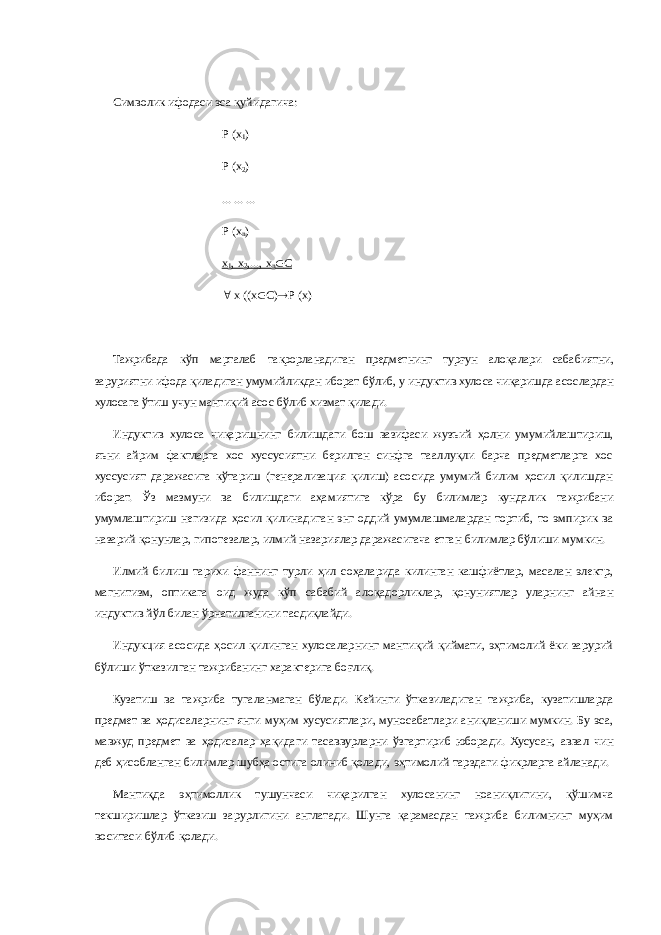 Символик ифодаси эса қуйидагича: Р (х 1 ) Р (х 2 ) ... ... ... Р (х n ) х 1 , х 2 ,..., х n  С  х ((х  С)  Р (х) Тажрибада кўп марталаб такрорланадиган предметнинг турғун алоқалари сабабиятни, заруриятни ифода қиладиган умумийликдан иборат бўлиб, у индуктив хулоса чиқаришда асослардан хулосага ўтиш учун мантиқий асос бўлиб хизмат қилади. Индуктив хулоса чиқаришнинг билишдаги бош вазифаси жузъий ҳолни умумийлаштириш, яъни айрим фактларга хос хуссусиятни берилган синфга тааллуқли барча предметларга хос хуссусият даражасига кўтариш (генерализация қилиш) асосида умумий билим ҳосил қилишдан иборат. Ўз мазмуни ва билишдаги аҳамиятига кўра бу билимлар кундалик тажрибани умумлаштириш негизида ҳосил қилинадиган энг оддий умумлашмалардан тортиб, то эмпирик ва назарий қонунлар, гипотезалар, илмий назариялар даражасигача етган билимлар бўлиши мумкин. Илмий билиш тарихи фаннинг турли ҳил соҳаларида килинган кашфиётлар, масалан электр, магнитизм, оптикага оид жуда кўп сабабий алоқадорликлар, қонуниятлар уларнинг айнан индуктив йўл билан ўрнатилганини тасдиқлайди. Индукция асосида ҳосил қилинган хулосаларнинг мантиқий қиймати, эҳтимолий ёки зарурий бўлиши ўтказилган тажрибанинг характерига боғлиқ. Кузатиш ва тажриба тугаланмаган бўлади. Кейинги ўтказиладиган тажриба, кузатишларда предмет ва ҳодисаларнинг янги муҳим хусусиятлари, муносабатлари аниқланиши мумкин. Бу эса, мавжуд предмет ва ҳодисалар ҳақидаги тасаввурларни ўзгартириб юборади. Хусусан, аввал чин деб ҳисобланган билимлар шубҳа остига олиниб қолади, эҳтимолий тарздаги фикрларга айланади. Мантиқда эҳтимоллик тушунчаси чиқарилган хулосанинг ноаниқлигини, қўшимча текширишлар ўтказиш зарурлигини англатади. Шунга қарамасдан тажриба билимнинг муҳим воситаси бўлиб қолади. 