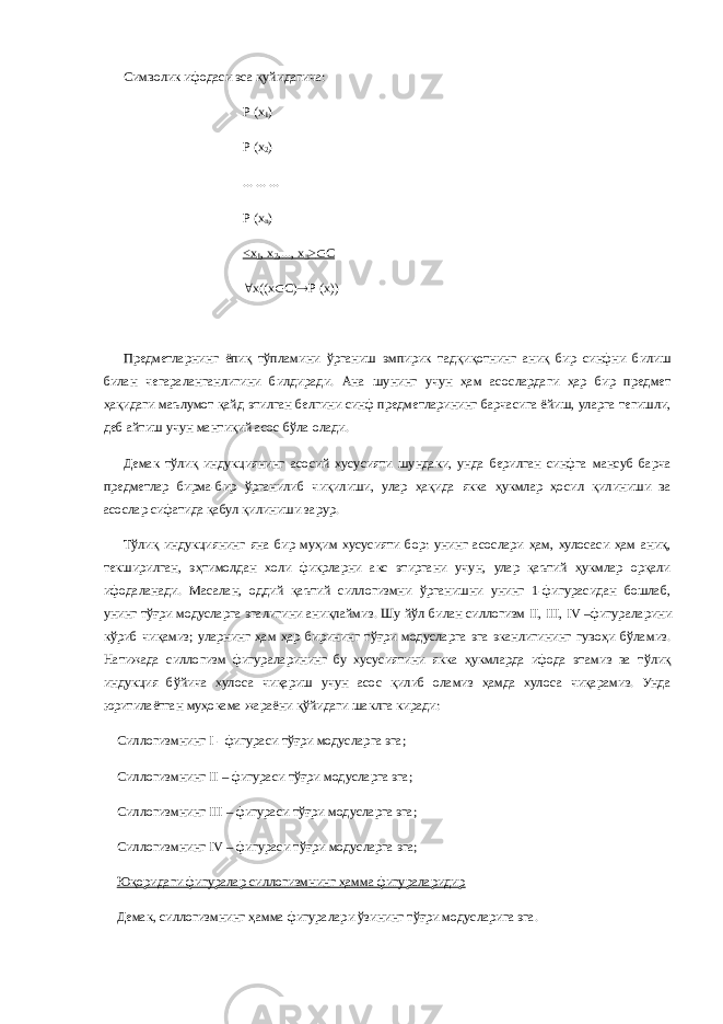 Символик ифодаси эса қуйидагича: Р (х 1 ) Р (х 2 ) ... ... ... Р (х n ) <х 1 , х 2 ,..., х n >  С  х((х  С)  Р (х)) Предметларнинг ёпиқ тўпламини ўрганиш эмпирик тадқиқотнинг аниқ бир синфни билиш билан чегараланганлигини билдиради. Ана шунинг учун ҳам асослардаги ҳар бир предмет ҳақидаги маълумот қайд этилган белгини синф предметларининг барчасига ёйиш, уларга тегишли, деб айтиш учун мантиқий асос бўла олади. Демак тўлиқ индукциянинг асосий хусусияти шундаки, унда берилган синфга мансуб барча предметлар бирма-бир ўрганилиб чиқилиши, улар ҳақида якка ҳукмлар ҳосил қилиниши ва асослар сифатида қабул қилиниши зарур. Тўлиқ индукциянинг яна бир муҳим хусусияти бор: унинг асослари ҳам, хулосаси ҳам аниқ, текширилган, эҳтимолдан холи фикрларни акс этиргани учун, улар қаътий ҳукмлар орқали ифодаланади. Масалан, оддий қаътий силлогизмни ўрганишни унинг 1-фигурасидан бошлаб, унинг тўғри модусларга эгалигини аниқлаймиз. Шу йўл билан силлогизм II , III , IV –фигураларини кўриб чиқамиз; уларнинг ҳам ҳар бирининг тўғри модусларга эга эканлигининг гувоҳи бўламиз. Натижада силлогизм фигураларининг бу хусусиятини якка ҳукмларда ифода этамиз ва тўлиқ индукция бўйича хулоса чиқариш учун асос қилиб оламиз ҳамда хулоса чиқарамиз. Унда юритилаётган муҳокама жараёни қўйидаги шаклга киради: Силлогизмнинг I - фигураси тўғри модусларга эга; Силлогизмнинг II – фигураси тўғри модусларга эга; Силлогизмнинг III – фигураси тўғри модусларга эга; Силлогизмнинг IV – фигураси тўғри модусларга эга; Юқоридаги фигуралар силлогизмнинг ҳамма фигураларидир Демак, силлогизмнинг ҳамма фигуралари ўзининг тўғри модусларига эга. 