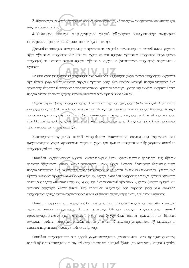 3. Шунингдек, тажриба натижаларининг кучли бўлиши, «бехосдан» аниқланиши омиллари ҳам муҳим аҳамиятга эга. 4. Кейинги иккита методологик талаб тўлиқсиз индукцияда эмпирик материалларни танлаб олишни тақоза этади. Дастлабки эмпирик материалларни-кузатиш ва тажриба натижаларини танлаб олиш усулига кўра тўлиқсиз индукциянинг иккита тури: санаш орқали тўлиқсиз индукция (энумератив индукция) ва истисно қилиш орқали тўлиқсиз индукция (элиминатив индукция) ажратилиши мумкин. Санаш орқали тўлиқсиз индукция ёки оммабоп индукция (энумератив индукция) индуктив йўл билан умумлаштиришнинг шундай турики, унда бир синфга мансуб предметларнинг бир қанчасида бирорта белгининг такрорланишини кузатиш асосида, унинг шу синфга кирувчи барча предметларга хослиги ҳақида эҳтиомолий тарздаги хулоса чиқарилади. Санаш орқали тўлиқсиз индукциянинг объектив асосини инсонларнинг кўп йиллик ҳаётий фаолияти, авлоддан авлодга ўтиб келаётган турмуш тажрибалари натижалари ташкил этади. Масалан, ёз жуда иссиқ келганда, қишда қаттиқ совуқ бўлиши мумкинлиги, қалдирғочларнинг учиб кетаётгани ҳавонинг совий бошлаганини билдириши ва шу каби хулосалар инсонларнинг оби-ҳавони узоқ йиллар давомида кузатишининг натижасидан иборат. Кишиларнинг кундалик ҳаётий тажрибасига асослангани, соғлом ақл юритишга хос хусусиятларни ўзида мужассамлантиргани учун ҳам хулоса чиқаришнинг бу усулини оммабоп индукция деб аташади. Оммабоп индукциянинг муҳим хислатларидан бири кузатилаётган ҳолларга зид бўлган ҳолнинг йўқлигига ишонч ҳосил қилишдир. Яъни, бунда бирорта белгининг берилган синф предметларининг бир нечтасида такрорланишини қайд этиш билан чекланмасдан, уларга зид бўлган ҳолнинг йўқлиги ҳам аниқланади. Бу, одатда оммабоп индукция асосида қатъий хулосага келишдан олдин «Шошмай тур-чи, қани, яна бир текшириб кўрайлик!», деган фикрга суяниб иш қилишга ундайди, «Етти ўлчаб, бир кесиш»га чақиради. Ана шунинг учун ҳам оммабоп индукцияни ҳалқ донишмандлигининг намоён бўлиши турларидан бири, деб айтиш мумкин. Оммабоп индукция асосланадиган белгиларнинг такрорланиши хақиқатан ҳам кўп ҳолларда, индуктив хулоса чиқаришнинг бошқа турларида бўлгани сингари, ҳодисаларнинг умумий ҳусусиятларини акс эттиради. Ана шунинг учун ҳам бу усул билан олинган хулосанинг чин бўлиши эҳтимоли нисбатан юқорироқ ҳисобланади ва унга таяниб кишилар ўз фаолияти йўналишларини, амалга ошириш механизмларини белгилайдилар. Оммабоп индукциянинг энг оддий умулашмаларисиз дехқончилик, ҳалқ ҳунармандчилиги, оддий ҳўжалик ишларини ва шу кабиларини амалга ошириб бўлмайди. Масалан, Мирзо Улуғбек 