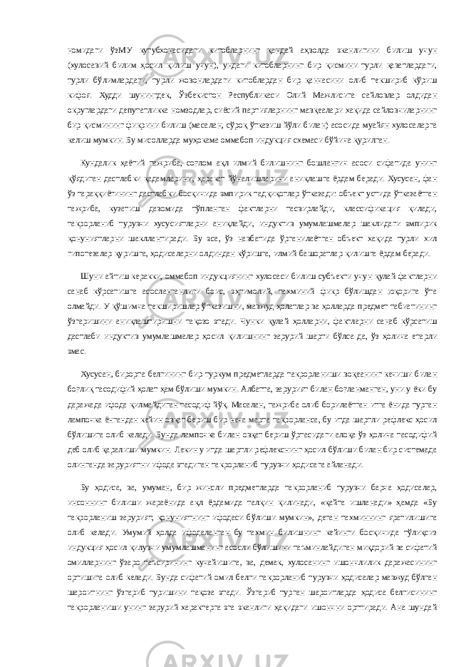 номидаги ўзМУ кутубхонасидаги китобларнинг қандай аҳволда эканлигини билиш учун (хулосавий билим ҳосил қилиш учун), ундаги китобларнинг бир қисмини-турли қаватлардаги, турли бўлимлардаги, турли жовонлардаги китоблардан бир қанчасини олиб текшириб кўриш кифоя. Худди шунингдек, Ўзбекистон Республикаси Олий Мажлисига сайловлар олдидан округлардаги депутатликка номзодлар, сиёсий партияларнинг мавқеалари хақида сайловчиларнинг бир қисмининг фикрини билиш (масалан, сўроқ ўтказиш йўли билан) асосида муайян хулосаларга келиш мумкин. Бу мисолларда муҳокама оммабоп индукция схемаси бўйича қурилган. Кундалик ҳаётий тажриба, соғлом ақл илмий билишнинг бошланғич асоси сифатида унинг қўядиган дастлабки қадамларини, ҳаракат йўналишларини аниқлашга ёрдам беради. Хусусан, фан ўз тараққиётининг дастлабки босқичида эмпирик тадқиқотлар ўтказади: объект устида ўтказаётган тажриба, кузатиш давомида тўпланган фактларни тасвирлайди, классификация қилади, такрорланиб турувчи хусусиятларни аниқлайди, индуктив умумлашмалар шаклидаги эмпирик қонуниятларни шакллантиради. Бу эса, ўз навбатида ўрганилаётган объект хақида турли хил гипотезалар қуришга, ҳодисаларни олдиндан кўришга, илмий башоратлар қилишга ёрдам беради. Шуни айтиш керакки, оммабоп индукциянинг хулосаси билиш субъекти учун қулай фактларни санаб кўрсатишга асосланганлиги боис, эҳтимолий, тахминий фикр бўлишдан юқорига ўта олмайди. У қўшимча текширишлар ўтказишни, мавжуд ҳолатлар ва ҳолларда предмет табиатининг ўзгаришини аниқлаштиришни тақозо этади. Чунки қулай ҳолларни, фактларни санаб кўрсатиш дастлаби индуктив умумлашмалар ҳосил қилишнинг зарурий шарти бўлса-да, ўз ҳолича етарли эмас. Хусусан, бирорта белгининг бир туркум предметларда такрорланиши воқеанинг кечиши билан боғлиқ тасодифий ҳолат ҳам бўлиши мумкин. Албатта, зарурият билан боғланманган, уни у ёки бу даражада ифода қилмайдиган тасодиф йўқ. Масалан, тажриба олиб борилаётган итга ёнида турган лампочка ёнгандан кейин овқат бериш бир неча марта такрорланса, бу итда шартли рефлекс ҳосил бўлишига олиб келади. Бунда лампочка билан овқат бериш ўртасидаги алоқа ўз ҳолича тасодифий деб олиб қаралиши мумкин. Лекин у итда шартли рефлекснинг ҳосил бўлиши билан бир системада олинганда заруриятни ифода этадиган такрорланиб турувчи ҳодисага айланади. Бу ҳодиса, ва, умуман, бир жинсли предметларда такрорланиб турувчи барча ҳодисалар, инсоннинг билиши жараёнида ақл ёрдамида талқин қилинади, «қайта ишланади» ҳамда «Бу такрорланиш зарурият, қонуниятнинг ифодаси бўлиши мумкин», деган тахминнинг яратилишига олиб келади. Умумий ҳолда ифодаланган бу тахмин билишнинг кейинги босқичида тўлиқсиз индукция ҳосил қилувчи умумлашманинг асосли бўлишини таъминлайдиган миқдорий ва сифатий омилларнинг ўзаро таъсирининг кучайишига, ва, демак, хулосанинг ишончлилик даражасининг ортишига олиб келади. Бунда сифатий омил белги такрорланиб турувчи ҳодисалар мавжуд бўлган шароитнинг ўзгариб туришини тақоза этади. Ўзгариб турган шароитларда ҳодиса белгисининг такрорланиши унинг зарурий характерга эга эканлиги ҳақидаги ишончни орттиради. Ана шундай 