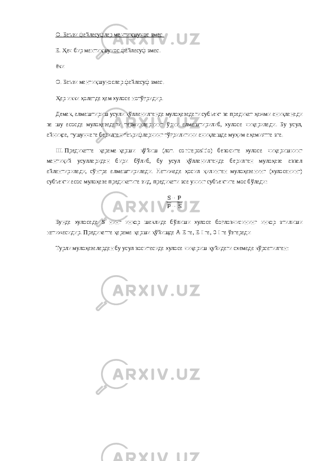 О.   Баъзи файласуфлар мантиқшунос эмас. Е. Ҳеч бир мантиқшунос файласуф эмас. ёки О.   Баъзи мантиқшунослар файласуф эмас. Ҳар икки ҳолатда ҳам хулоса нотўғридир. Демак, алмаштириш усули қўлланилганда мулоҳазадаги субьект ва предикат ҳажми аниқланади ва шу асосда мулоҳазадаги терминларнинг ўрни алмаштирилиб, хулоса чиқарилади. Бу усул, айниқса, тушунчага берилган таърифларнинг тўғрилигини аниқлашда муҳим аҳамиятга эга. III.   Предикатга қарама-қарши қўйиш (лот. contrapositio) бевосита хулоса чиқаришнинг мантиқий усулларидан бири бўлиб, бу усул қўлланилганда берилган мулоҳаза аввал айлантирилади, сўнгра алмаштирилади. Натижада ҳосил қилинган мулоҳазанинг (хулосанинг) субъекти асос мулоҳаза предикатига зид, предикати эса унинг субъектига мос бўлади:S P P S   Бунда хулосада S нинг инкор шаклида бўлиши хулоса боғловчисининг инкор этилиши натижасидир. Предикатга қарама-қарши қўйишда А-Е га, Е-I га, 0-I га ўзгаради Турли мулоҳазалардан бу усул воситасида хулоса чиқариш қуйидаги схемада кўрсатилган: 