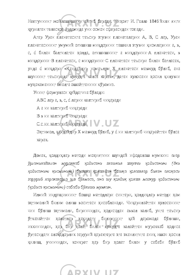 Нептуннинг жойлашишини айтиб беради. Ниҳоят И.   Галле 1846   йили янги қурилган телескоп ёрдамида уни осмон сферасидан топади. Агар Уран планетасига таъсир этувчи планеталарни А, В, С лар, Уран планетасининг умумий оғишиш миқдорини ташкил этувчи қисмларини а, в, с, d билан белгилаган ҳолда, оғишишнинг а миқдорини-А планетаси, в миқдорини-В планетаси, с миқдорини-С планетаси таъсири билан боғласак, унда d миқдори «Қандайдир номаълум Х планетаси мавжуд бўлиб, ана шуниинг таъсирида вужудга келса керак», деган хулосани ҳосил қилувчи муҳокаманинг амалга ошаётганини кўрамиз. Унинг формуласи қуйдагича бўлади: АВС лар а, в, с, d ларни келтириб чиқаради А а ни келтириб чиқаради В в ни келтириб чиқаради С с ни келтириб чиқаради Эҳтимол, қандайдир Х мавжуд бўлиб, у d ни келтириб чиқараётган бўлса керак. Демак, қолдиқлар методи моҳиятини шундай ифодалаш мумкин: агар ўрганилаётган мураккаб ҳодисани ташкил этувчи ҳодисанинг (ёки ҳодисанинг қисмининг) битта ҳолатдан бошқа ҳолатлар билан алоқаси зарурий характерга эга бўлмаса, ана шу қолдиқ ҳолат мазкур ҳодисанинг (ҳодиса қисмининг) сабаби бўлиши мумкин. Илмий индукциянинг бошқа методлари сингари, қолдиқлар методи ҳам эҳтимолий билим олиш воситаси ҳисобланади. Чиқарилаётган хулосанинг чин бўлиш эҳтимоли, биринчидан, ҳодисадан аввал келиб, унга таъсир ўтказаётган ҳолатлар ҳақидаги билимнинг қай даражада бўлиши, иккинчидан, ҳар бир ҳолат билан вужудга келаётган мураккаб ҳодиса ўртасидаги алоқадорлик зарурий ҳарактерга эга эканлигига аниқ ишоч ҳосил қилиш, учинчидан, конкрет ҳар бир ҳолат билан у сабаби бўлиб 