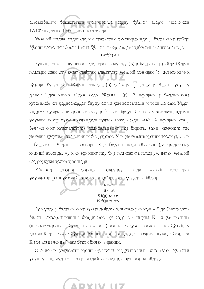 автомобилни бошқариши натижасида содир бўлган авария частотаси 17/100   ни, яъни 17% ни ташкил этади. Умумий ҳолда ҳодисаларни статистик таъсвирлашда р белгининг пойдо бўлиш частотаси 0   дан 1   гача бўлган интервалдаги қийматни ташкил этади.1 f(p) 0   Бунинг сабаби шундаки, статистик намунада (s) р белгининг пайдо бўлган ҳоллари сони (m) кузатилаётган элеметлар умумий сонидан (n) доимо кичик бўлади. Бунда n>m бўлгани ҳамда f (р) қиймати n m га тенг бўлгани учун, у доимо 1   дан кичик, 0   дан катта бўлади. 0 f(p)  ифодаси р белгисининг кузатилаётган ҳодисалардан бирортасига ҳам хос эмаслигини англатади. Ундан индуктив умумлаштириш асосида р белгиси бутун К синфига хос эмас, «деган умумий инкор ҳукм шакл»идаги хулоса чиқарилади. 1 f(p)  ифодаси эса р белгисининг кузатилаётган ҳодисаларнинг ҳар бирига, яъни намунага хос умумий ҳусусият эканлигини билдиради. Уни умумлаштириши асосида, яъни р белгисини S дан - намунадан К га-бутун синфга кўчириш (генерализация қилиш) асосида, «р к синфининг ҳар бир ҳодисасига хосдир», деган умумий тасдиқ ҳукм ҳосил қилинади. Юқорида таҳлил қилинган ҳоллардан келиб чиқиб, статистик умумлаштириш умумий схемасини қуйдагича ифодаласа бўлади. эга гa f(p) K эга гa f(p) S K S K   S Бу ифода р белгисининг кузатилаётган ҳодисалар синфи – S   да f частотаси билан такрорланишини билдиради. Бу ерда S   -   намуна К популяциянинг (предметларининг бутун синфининг) ичига кирувчи кичик синф бўлиб, у доимо К дан кичик бўлади. Бундан келиб чиқадиган хулоса шуки, р белгиси К популяциясида f частотаси билан учрайди. Статистик умумлаштириш тўлиқсиз индукциянинг бир тури бўлгани учун, унинг хулосаси эҳтимолий характерга эга билим бўлади. 