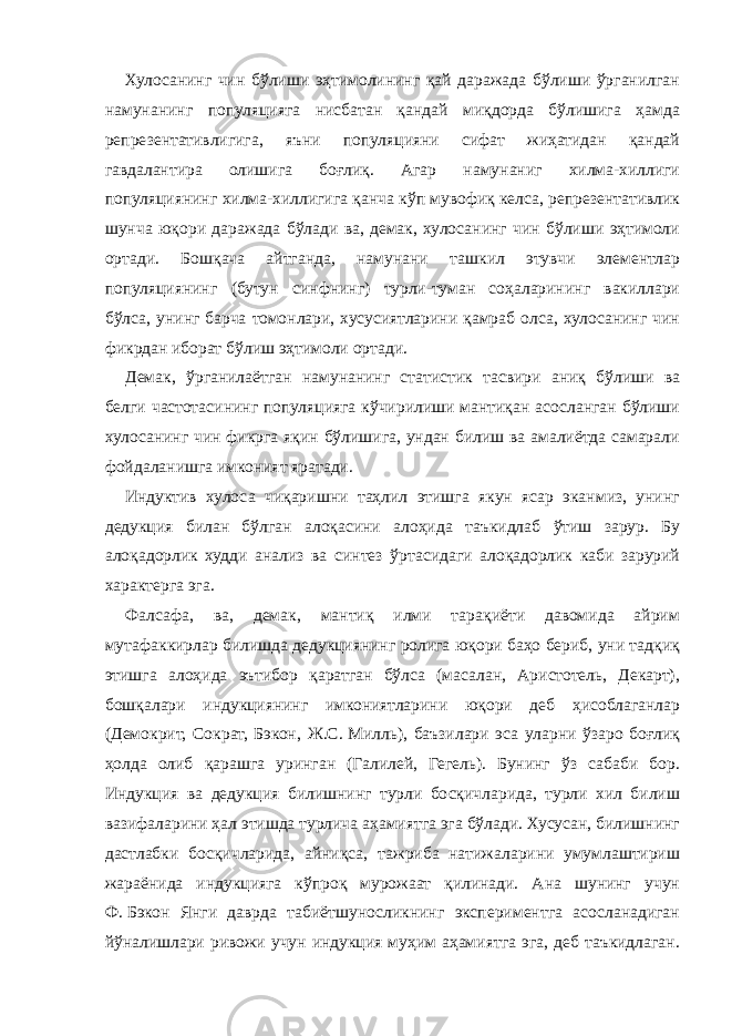 Хулосанинг чин бўлиши эҳтимолининг қай даражада бўлиши ўрганилган намунанинг популяцияга нисбатан қандай миқдорда бўлишига ҳамда репрезентативлигига, яъни популяцияни сифат жиҳатидан қандай гавдалантира олишига боғлиқ. Агар намунаниг хилма-хиллиги популяциянинг хилма-хиллигига қанча кўп мувофиқ келса, репрезентативлик шунча юқори даражада бўлади ва, демак, хулосанинг чин бўлиши эҳтимоли ортади. Бошқача айтганда, намунани ташкил этувчи элементлар популяциянинг (бутун синфнинг) турли-туман соҳаларининг вакиллари бўлса, унинг барча томонлари, хусусиятларини қамраб олса, хулосанинг чин фикрдан иборат бўлиш эҳтимоли ортади. Демак, ўрганилаётган намунанинг статистик тасвири аниқ бўлиши ва белги частотасининг популяцияга кўчирилиши мантиқан асосланган бўлиши хулосанинг чин фикрга яқин бўлишига, ундан билиш ва амалиётда самарали фойдаланишга имконият яратади. Индуктив хулоса чиқаришни таҳлил этишга якун ясар эканмиз, унинг дедукция билан бўлган алоқасини алоҳида таъкидлаб ўтиш зарур. Бу алоқадорлик худди анализ ва синтез ўртасидаги алоқадорлик каби зарурий характерга эга. Фалсафа, ва, демак, мантиқ илми тарақиёти давомида айрим мутафаккирлар билишда дедукциянинг ролига юқори баҳо бериб, уни тадқиқ этишга алоҳида эътибор қаратган бўлса (масалан, Аристотель, Декарт), бошқалари индукциянинг имкониятларини юқори деб ҳисоблаганлар (Демокрит, Сократ, Бэкон, Ж.С.   Милль), баъзилари эса уларни ўзаро боғлиқ ҳолда олиб қарашга уринган (Галилей, Гегель). Бунинг ўз сабаби бор. Индукция ва дедукция билишнинг турли босқичларида, турли хил билиш вазифаларини ҳал этишда турлича аҳамиятга эга бўлади. Хусусан, билишнинг дастлабки босқичларида, айниқса, тажриба натижаларини умумлаштириш жараёнида индукцияга кўпроқ мурожаат қилинади. Ана шунинг учун Ф.   Бэкон Янги даврда табиётшуносликнинг экспериментга асосланадиган йўналишлари ривожи учун индукция муҳим аҳамиятга эга, деб таъкидлаган. 