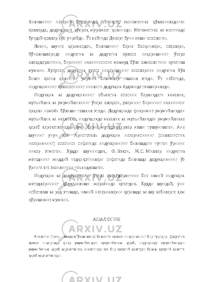 Билишнинг назарий босқичида, айниқса, аксиоматика қўлланиладиган ҳолларда, дедукцияга кўпроқ мурожаат қилинади. Математика ва мантикда бундай ҳоллар кўп учрайди. Ўз пайтида Декарт буни яхши асослаган. Лекин, шунга қарамасдан, билишнинг барча босқичлари, соҳалари, йўналишларида индуктив ва дедуктив хулоса чиқаришнинг ўзаро алоқадорлигини, бирининг иккинчисисиз мавжуд бўла олмаслигини кузатиш мумкин. Хусусан, дедуктив ҳуоса чиқаришнинг асосларини индуктив йўл билан ҳосил қилинган умумий билимлар ташкил этади. Ўз набатида, индукциянинг хулосасининг чинлиги дедукция ёрдамида текширилади. Индукция ва дедукциянинг объектив асосини борлиқдаги яккалик, жузъийлик ва умумийликнинг ўзаро алоқаси, уларнинг бирининг иккинчиси орқали намоён бўлиши ташкил этади. Дедукцияда фикримиз умумийликдан жузъийлик ва якаликка, индукцияда-яккалик ва жузъийликдан умумийликка қараб ҳаракатланади. Буни барча мутафаккирлар яхши тушунишган. Ана шунинг учун ҳам Аристотель дедукция назариясининг (силлогистик назариянинг) асосчиси сифатида индукциянинг билишдаги тутган ўрнини инкор этмаган. Худди шунингдек, Ф.   Бэкон, Ж.С.   Миллар индуктив методнинг жиддий тадқиқотчилари сифатида билишда дедукциянинг ўз ўрнига эга эканлигини таъкидлашган. Индукция ва дедукциянинг ўзаро алоқадорлигини биз илмий индукция методларининг қўлланилиши жараёнида кузатдик. Худди шундай, уни исботлаш ва рад этишда, илмий назарияларни қуришда ва шу кабиларга ҳам кўришимиз мумкин. АНАЛОГИЯ Аналогия (грек. - мослик, ўхшашлик) бавосита хулоса чиқаришнинг бир туридир. Дедуктив хулоса чиқаришда фикр умумийликдан хусусийликка қараб, индукцияда хусусийликдан умумийликка қараб ҳаракатланса, аналогияда эса бир хусусий ҳолатдан бошқа хусусий ҳолатга қараб ҳаракатланади. 