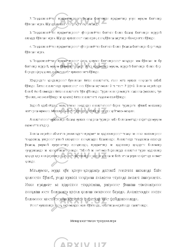 2.   Таққосланаётган предметларнинг ўхшаш белгилари предметлар учун муҳим белгилар бўлиши керак. Шунда хулоса чин фикрга яқинлашади. 3.   Таққосланаётган предметларнинг кўчирилаётган белгиси билан бошқа белгилари зарурий алоқада бўлиши керак. Шунда хулосанинг ишонарли, аниқ бўлиш шартлари бажарилган бўлади. 4.   Таққосланаётган предметларнинг кўчирилаётган белгиси билан ўхшаш белгилари бир типда бўлиши керак. 5.   Таққосланаётгоан предметларнинг фарқ қилувчи белгиларининг миқдори кам бўлиши ва бу белгилар зарурий, муҳим бўлмаслиги шарт. Агар предметлар муҳим, зарурий белгилари билан бир- биридан фарқ қилса, аналогиянинг хулосаси хато бўлади. Юқоридаги қоидаларнинг бузилиши ёлғон аналогияга, яъни хато хулоса чиқишига сабаб бўлади. Ёлғон аналогияда хулосанинг чин бўлиш эҳтимоли 0 га тенг: Р (а)=0. Билиш жараёнида билиб ёки билмасдан ёлғон аналогияга йўл қўйилади. Турли хил иримларга ишониш (масалан, туз тўкилса, жанжал бўлади ва ҳоказо) ёлғон аналогияга яққол мисол бўлади. Бадиий адабиётдан, халқ оғзаки ижодидан аналогиянинг барча турларига кўплаб мисоллар келтириш мумкин. Масалан: «Йигит-сўзидан, йўлбарс-изидан қайтмас» мақоли. Аналогиянинг хулосалари бошқа хулоса чиқариш турлари каби билиш методи сифатида муҳим аҳамиятга эгадир. Билиш жараёни объектив реалликдаги предмет ва ҳодисаларнинг ташқи ва ички хоссаларини таққослаш, уларнинг узвий алоқасини аниқлашдан бошланади. Аналогияда таққослаш асосида ўхшаш, умумий хусусиятлар аниқланади, предметлар ва ҳодисалар ҳақидаги билимлар чуқурлашади ва конкретлаштирилади. Табиий ва ижтимоий фанларда аналогия турли ҳодисалар ҳақида ҳар-хил фаразларни, яъни гипотезаларни ҳосил қилиш ва баён этиш усули сифатида хизмат қилади. Маълумки, жуда кўп қонун-қоидалар дастлаб гипотеза шаклида баён қилинган бўлиб, унда хулоса чиқариш аналогия тарзида амалга оширилган. Икки предмет ва ҳодисани таққослаш, уларнинг ўхшаш томонларини аниқлаш янги билимлар ҳосил қилиш имконини беради. Аналогиядан инсон билимини кенгайтириш воситаси сифатида кенг фойдаланилади. Унинг хулосалари аниқ, эҳтимолдан холи бўлганда, исботлаш жараёнида ишлатилади. Мавзунинг таянч тушунчалари 