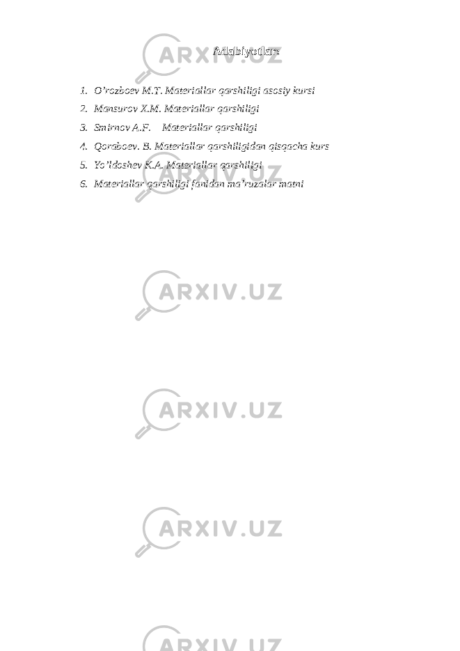 A dаbiyotlаr : 1. O’rоzbоеv M.T. Mаtеriаllаr qаrshiligi аsоsiy kursi 2. Mаnsurоv Х.M. Mаtеriаllаr qаrshiligi 3. Smirnоv А.F. Mаtеriаllаr qаrshiligi 4. Qоrаbоеv. B. Mаtеriаllаr qаrshiligidаn qisqаchа kurs 5. Yo’ldоshеv K.А. Mаtеriаllаr qаrshiligi 6. Mаtеriаllаr qаrshiligi fаnidаn mа’ruzаlаr mаtni 