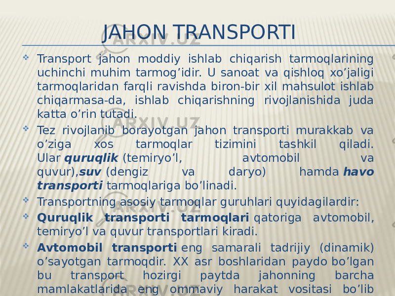 JAHON TRANSPORTI  Transport jahon moddiy ishlab chiqarish tarmoqlarining uchinchi muhim tarmog’idir. U sanoat va qishloq xo’jaligi tarmoqlaridan farqli ravishda biron-bir xil mahsulot ishlab chiqarmasa-da, ishlab chiqarishning rivojlanishida juda katta o’rin tutadi.  Tez rivojlanib borayotgan jahon transporti murakkab va o’ziga xos tarmoqlar tizimini tashkil qiladi. Ular  quruqlik   (temiryo’l, avtomobil va quvur), suv   (dengiz va daryo) hamda  havo transporti   tarmoqlariga bo’linadi.  Transportning asosiy tarmoqlar guruhlari quyidagilardir:  Quruqlik transporti tarmoqlari  qatoriga avtomobil, temiryo’l va quvur transportlari kiradi.  Avtomobil transporti  eng samarali tadrijiy (dinamik) o’sayotgan tarmoqdir. XX asr boshlaridan paydo   bo’lgan bu transport hozirgi paytda jahonning barcha mamlakatlarida eng ommaviy harakat vositasi bo’lib qoldi. Uning muhim jihati — yuklarni manzilning o’ziga — «eshikdan eshikka»cha yetkazib berishidir. 