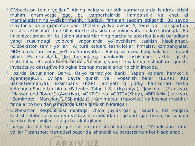  O’zbekiston temir yo’llari” AJning xalqaro turistik yarmarkalarda ishtirok etishi muhim ahamiyatga ega, bu yarmarkalarda Hamdo’stlik va chet el mamlakatlarining yuzlab mashhur turistik firmalari taqdim etilgandi. Bu savdo maydonlarida jamiyat nomidan “O’ztemiryo’lyo’lovchi” AJ temir yo’l transportida turistik tashishlarni tashkillashtirish sohasida o’z imkoniyatlarini ko’rsatmoqda. Bu imkoniyatlardan biri bu jahon standartlarining barcha talablariga javob beradigan yangi rusumdagi yo’ovchi vagonlarda yo’lovchilarni tashish hisoblanadi. “O’zbekiston temir yo’llari” AJ turli xalqaro tashkilotlar, firmalar, kompaniyalar, MDH davlatlari temir yo’l ma’muriyatlari, Boltiq va uzoq horij vakillarini qabul qiladi. Muzokaralarda ikki tomonlama hamkorlik, tashishlarni tashkil qilish, material va ehtiyot qismlar bilan ta’minlash, yangi liniyalar va inshootlarni qurish, investitsiya dasturi va ko’pgina boshqa masalalarko’rib chiqilmoqda.  Hozirda Butunjahon Banki, Osiyo tarraqiyot banki, Yapon xalqaro hamkorlik agentligi(JICA), Evropa qayta qurish va rivojlanish banki (EBRR), KfB Banki(Germanya), Eksimbank (KXR) jamiyatning jiddiy hamkorlari bo’lib kelmoqda.Shu bilan birga «Patentes Talgo L.S.» (Ispaniya), “Jeysmar” (Fransiya), “Plasser end Toyrer” (Avstriya), «CNTIC» va «CRTG»(Xitoy), «BELAM» (Latviya), “Sumimoto, “Marubeni”, “Shimidzu”, “Kanimatsu” (Yaponiya) va boshqa mashhur firmalar tomonidan jamiyatga katta qiziqish bildirilgan.  O’zbekiston Respublikasi mintaqa ichida joylashganligi sababli, biz xalqaro tashish sifatini oshirgan va yetkazish muddatlarini qisqartirgan holda, bu sohada hamkorlikni rivojlantirishga harakat qilamiz.  Jamiyatda olib borilayotgan ish ko’lami shuni ko’rsatadiki, “O’zbekiston temir yo’llari” transport xizmatlari bozorida ishonchli va barqaror hamkor hisoblanadi. 