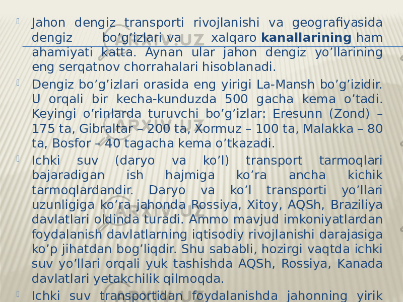  Jahon dengiz transporti rivojlanishi va geografiyasida dengiz bo’g’izlari   va xalqaro  kanallarining  ham ahamiyati katta. Aynan ular jahon dengiz yo’llarining eng serqatnov chorrahalari hisoblanadi.  Dengiz bo’g’izlari orasida eng yirigi La-Mansh bo’g’izidir. U orqali bir kecha-kunduzda 500 gacha kema o’tadi. Keyingi o’rinlarda turuvchi bo’g’izlar: Eresunn (Zond) – 175 ta, Gibraltar – 200 ta, Xormuz – 100 ta, Malakka – 80 ta, Bosfor – 40 tagacha kema o’tkazadi.  Ichki suv (daryo va ko’l) transport tarmoqlari bajaradigan ish hajmiga ko’ra ancha kichik tarmoqlardandir. Daryo va ko’l transporti yo’llari uzunligiga ko’ra jahonda Rossiya, Xitoy, AQSh, Braziliya davlatlari oldinda turadi. Ammo mavjud imkoniyatlardan foydalanish davlatlarning iqtisodiy rivojlanishi darajasiga ko’p jihatdan bog’liqdir. Shu sababli, hozirgi vaqtda ichki suv yo’llari orqali yuk tashishda AQSh, Rossiya, Kanada davlatlari yetakchilik qilmoqda.  Ichki suv transportidan foydalanishda jahonning yirik daryolarining roli kattadir. Bunday daryolar qatoriga Amazonka, Missisipi, Dunay, Volga, Yanszi, Kongo va boshqalar kiradi. 