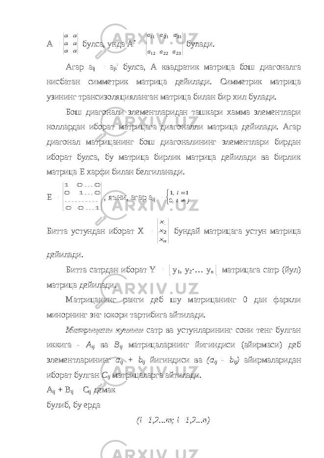 А = a a a a a a булса, унда А * = 23 22 12 31 21 11 a a a a a a булади. Агар а ij = а ji &#39; булса, А квадратик матрица бош диагоналга нисбатан симметрик матрица дейилади. Симметрик матрица узининг трансизоляцияланган матрица билан бир хил булади. Бош диагонали элементларидан ташкари хамма элементлари ноллардан иборат матрицага диагоналли матрица дейилади. Агар диагонал матрицанинг бош диагоналининг элементлари бирдан иборат булса, бу матрица бирлик матрица дейилади ва бирлик матрица Е харфи билан белгиланади. Е = 1 ... 0 0 .......... 0 ... 1 0 0 ... 0 1 , яъни, агар а ij =    j i i ,0 1 ,1 Битта устундан иборат X = nx x x 2 1 бундай матрицага устун матрица дейилади. Битта сатрдан иборат Y = │y 1 , y 2 ·… y n │ матрицага сатр (йул) матрица дейилади. Матрицанинг ранги деб шу матрицанинг 0 дан фаркли минорнинг энг юкори тартибига айтилади. Матрицани кушиш сатр ва устунларининг сони тенг булган иккига - А ij ва В ij матрицаларнинг йигиндиси (айирмаси) деб элементларининг а ij + b ij йигиндиси ва (а ij - b ij ) айирмаларидан иборат булган С ij матрицаларга айтилади. А ij + В ij = С ij демак булиб, бу ерда (i=1,2...m; i=1,2...n) 