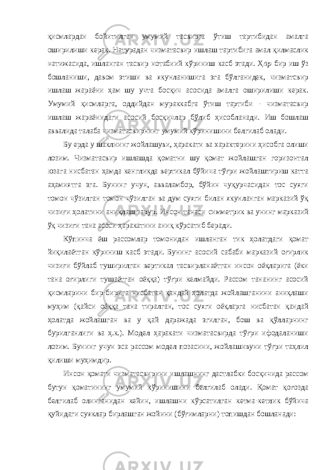 қисмлардан бойитилган умумий тасвирга ўтиш тартибидан амалга оширилиши керак. Натурадан чизматасвир ишлаш тартибига амал қилмаслик натижасида, ишланган тасвир нотабиий кўриниш касб этади. Ҳ ар бир иш ўз бошланиши, давом этиши ва якунланишига эга бўлганидек, чизматсвир ишлаш жараёни ҳам шу учта босқич асосида амалга оширилиши керак. Умумий қисмларга, оддийдан мураккабга ўтиш тартиби - чизматасвир ишлаш жараёнидаги асосий босқичлар бўлиб ҳисобланади. Иш бошлаш аввалида талаба чизматасвирнинг умумий кўринишини белгилаб олади. Бу ерда у шаклнинг жойлашуви, ҳаракати ва характерини ҳисобга олиши лозим. Чизматасвир ишлашда қоматни шу қомат жойлашган горизонтал юзага нисбатан ҳамда кенгликда вертикал бўйича тўғри жойлаштириш катта аҳамиятга эга. Бунинг учун, авваламбор, бўйин чуқурчасидан тос суяги томон чўзилган томон чўзилган ва дум суяги билан якунланган марказий ўқ чизиғи ҳолатини аниқлаш зарур. Инсон танаси симметрик ва унинг марказий ўқ чизиғи тана асоси ҳаракатини аниқ кўрсатиб беради. Кўпинча ёш рассомлар томонидан ишланган тик ҳолатдаги қомат йиқилаётган кўриниш касб этади. Бунинг асосий сабаби марказий оғирлик чизиғи бўйлаб туширилган вертикал тасвирланаётган инсон оёқларига (ёки тана оғирлиги тушаётган оёққа) тўғри келмайди. Рассом тананинг асосий қисмларини бир-бирига нисбатан қандай ҳолатда жойлашганини аниқлаши муҳим (қайси оёққа тана тиралган, тос суяги оёқларга нисбатан қандай ҳолатда жойлашган ва у қай даражада эгилган, бош ва қўлларнинг бурилганлиги ва ҳ.к.). Модел ҳаракати чизматасвирда тўғри ифодаланиши лозим. Бунинг учун эса рассом модел позасини, жойлашивуни тўғри таҳлил қилиши муҳимдир. Инсон қомати чизматасвирини ишлашнинг дастлабки босқичида рассом бутун қоматининг умумий кўринишини белгилаб олади. Қомат қоғозда белгилаб олинганидан кейин, ишлашни кўрсатилган кетма-кетлик бўйича қуйидаги суяклар бирлашган жойини (бўғимларни) топишдан бошланади: 