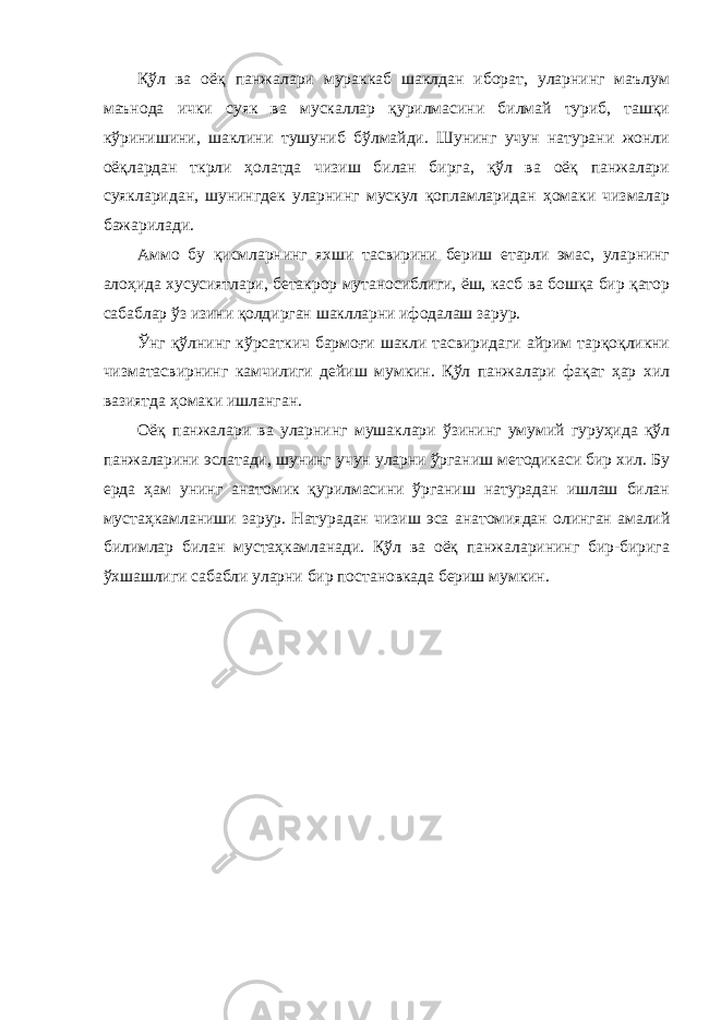 Қўл ва оёқ панжалари мураккаб шаклдан иборат, уларнинг маълум маънода ички суяк ва мускаллар қурилмасини билмай туриб, ташқи кўринишини, шаклини тушуниб бўлмайди. Шунинг учун натурани жонли оёқлардан ткрли ҳолатда чизиш билан бирга, қўл ва оёқ панжалари суякларидан, шунингдек уларнинг мускул қопламларидан ҳомаки чизмалар бажарилади. Аммо бу қисмларнинг яхши тасвирини бериш етарли эмас, уларнинг алоҳида хусусиятлари, бетакрор мутаносиблиги, ёш, касб ва бошқа бир қатор сабаблар ўз изини қолдирган шаклларни ифодалаш зарур. Ўнг қўлнинг кўрсаткич бармоғи шакли тасвиридаги айрим тарқоқликни чизматасвирнинг камчилиги дейиш мумкин. Қўл панжалари фақат ҳар хил вазиятда ҳомаки ишланган. Оёқ панжалари ва уларнинг мушаклари ўзининг умумий гуруҳида қўл панжаларини эслатади, шунинг учун уларни ўрганиш методикаси бир хил. Бу ерда ҳам унинг анатомик қурилмасини ўрганиш натурадан ишлаш билан мустаҳкамланиши зарур. Натурадан чизиш эса анатомиядан олинган амалий билимлар билан мустаҳкамланади. Қўл ва оёқ панжаларининг бир-бирига ўхшашлиги сабабли уларни бир постановкада бериш мумкин. 