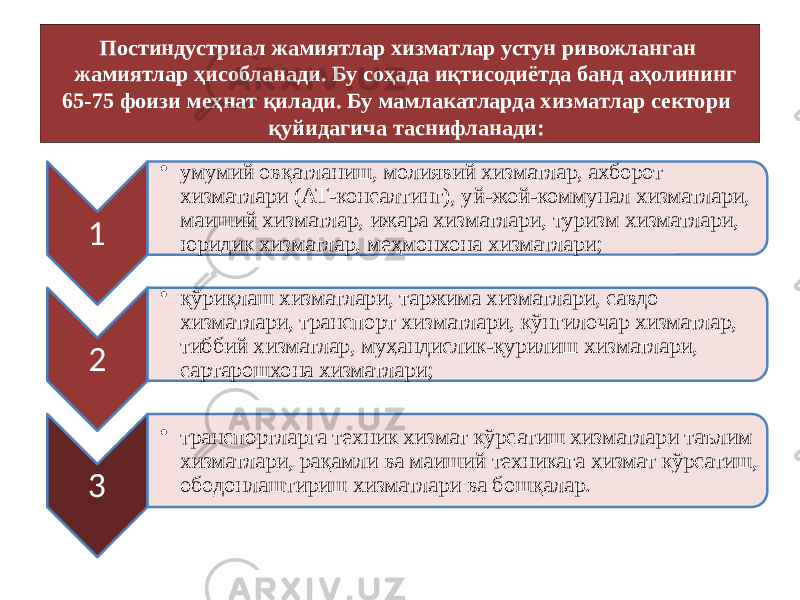 Постиндустриал жамиятлар хизматлар устун ривожланган жамиятлар ҳисобланади. Бу соҳада иқтисодиётда банд аҳолининг 65-75 фоизи меҳнат қилади. Бу мамлакатларда хизматлар сектори қуйидагича таснифланади: 1 • умумий овқатланиш, молиявий хизматлар, ахборот хизматлари (АТ-консалтинг), уй-жой-коммунал хизматлари, маиший хизматлар, ижара хизматлари, туризм хизматлари, юридик хизматлар, меҳмонхона хизматлари; 2 • қўриқлаш хизматлари, таржима хизматлари, савдо хизматлари, транспорт хизматлари, кўнгилочар хизматлар, тиббий хизматлар, муҳандислик-қурилиш хизматлари, сартарошхона хизматлари; 3 • транспортларга техник хизмат кўрсатиш хизматлари таълим хизматлари, рақамли ва маиший техникага хизмат кўрсатиш, ободонлаштириш хизматлари ва бошқалар. 