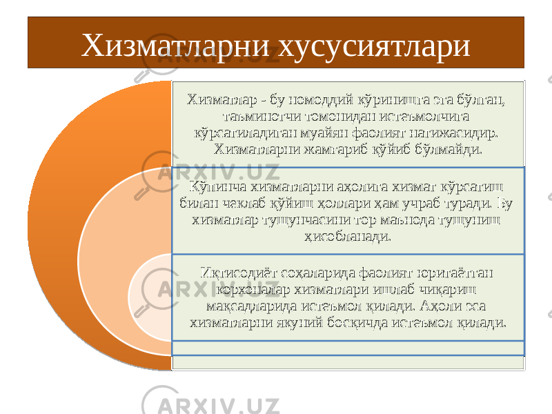 Хизматларни хусусиятлари Хизматлар - бу номоддий кўринишга эга бўлган, таъминотчи томонидан истеъмолчига кўрсатиладиган муайян фаолият натижасидир. Хизматларни жамғариб қўйиб бўлмайди. Кўпинча хизматларни аҳолига хизмат кўрсатиш билан чеклаб қўйиш ҳоллари ҳам учраб туради. Бу хизматлар тушунчасини тор маънода тушуниш ҳисобланади. Иқтисодиёт соҳаларида фаолият юритаётган корхоналар хизматлари ишлаб чиқариш мақсадларида истеъмол қилади. Aҳоли эса хизматларни якуний босқичда истеъмол қилади . 