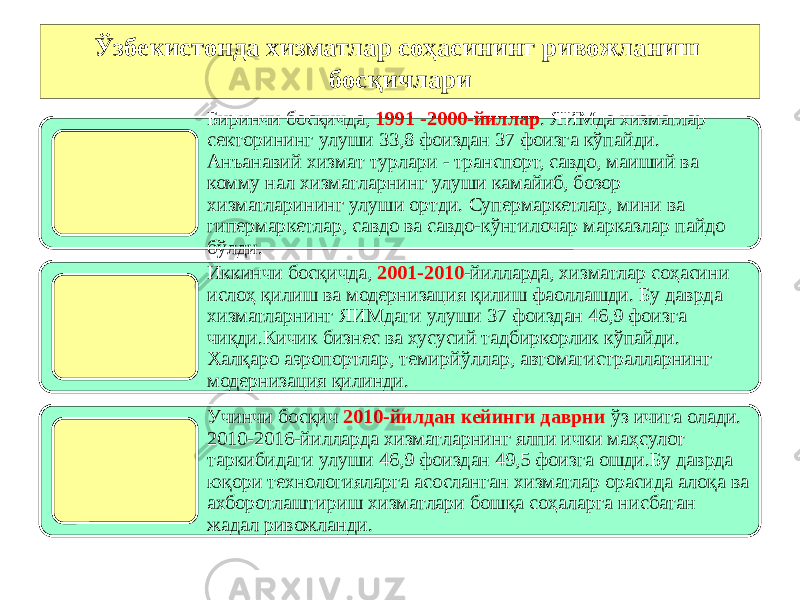 Ўзбекистонда хизматлар соҳасининг ривожланиш босқичлари Биринчи босқичда, 1991 -2000-йиллар . ЯИМда хизматлар секторининг улуши 33,8 фоиздан 37 фоизга кўпайди. Анъанавий хизмат турлари - транспорт, савдо, маиший ва комму нал хизматларнинг улуши камайиб, бозор хизматларининг улуши ортди. Супермаркетлар, мини ва гипермаркетлар, савдо ва савдо-кўнгилочар марказлар пайдо бўлди. Иккинчи босқичда, 2001-2010 -йилларда, хизматлар соҳасини ислоҳ қилиш ва модернизация қилиш фаоллашди. Бу даврда хизматларнинг ЯИМдаги улуши 37 фоиздан 46,9 фоизга чиқди.Кичик бизнес ва хусусий тадбиркорлик кўпайди. Халқаро аэропортлар, темирйўллар, автомагистралларнинг модернизация қилинди. Учинчи босқич 2010-йилдан кейинги даврни ўз ичига олади. 2010-2016-йилларда хизматларнинг ялпи ички маҳсулот таркибидаги улуши 46,9 фоиздан 49,5 фоизга ошди.Бу даврда юқори технологияларга асосланган хизматлар орасида алоқа ва ахборотлаштириш хизматлари бошқа соҳаларга нисбатан жадал ривожланди. 