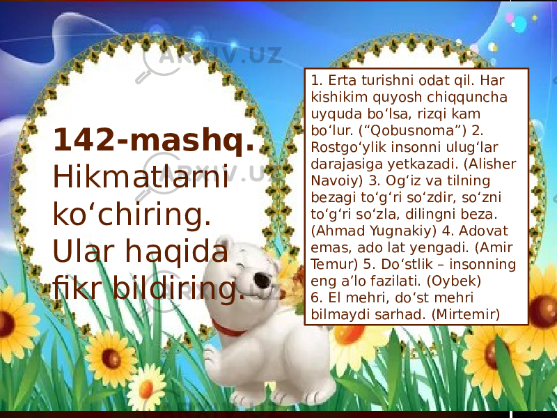 1. Erta turishni odat qil. Har kishikim quyosh chiqquncha uyquda bo‘lsa, rizqi kam bo‘lur. (“Qobusnoma”) 2. Rostgo‘ylik insonni ulug‘lar darajasiga yetkazadi. (Alisher Navoiy) 3. Og‘iz va tilning bezagi to‘g‘ri so‘zdir, so‘zni to‘g‘ri so‘zla, dilingni beza. (Ahmad Yugnakiy) 4. Adovat emas, ado lat yengadi. (Amir Temur) 5. Do‘stlik – insonning eng a’lo fazilati. (Oybek) 6. El mehri, do‘st mehri bilmaydi sarhad. (Mirtemir) 142-mashq. Hikmatlarni ko‘chiring. Ular haqida fikr bildiring. 