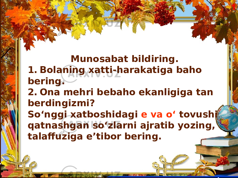 Munosabat bildiring. 1. Bolaning xatti-harakatiga baho bering. 2. Ona mehri bebaho ekanligiga tan berdingizmi? So‘nggi xatboshidagi e va o‘ tovushi qatnashgan so‘zlarni ajratib yozing, talaffuziga e’tibor bering. 