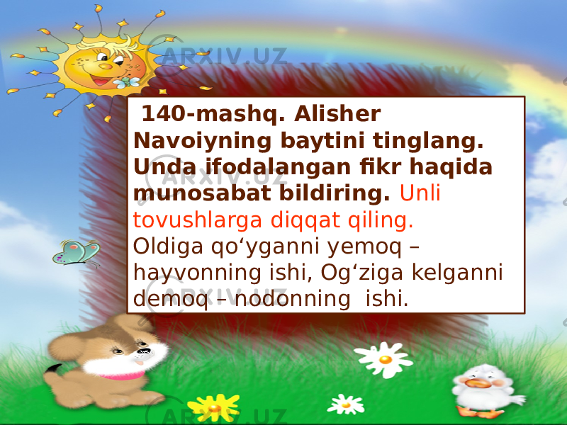  140-mashq. Alisher Navoiyning baytini tinglang. Unda ifodalangan fikr haqida munosabat bildiring. Unli tovushlarga diqqat qiling. Oldiga qo‘yganni yemoq – hayvonning ishi, Og‘ziga kelganni demoq – nodonning ishi. 