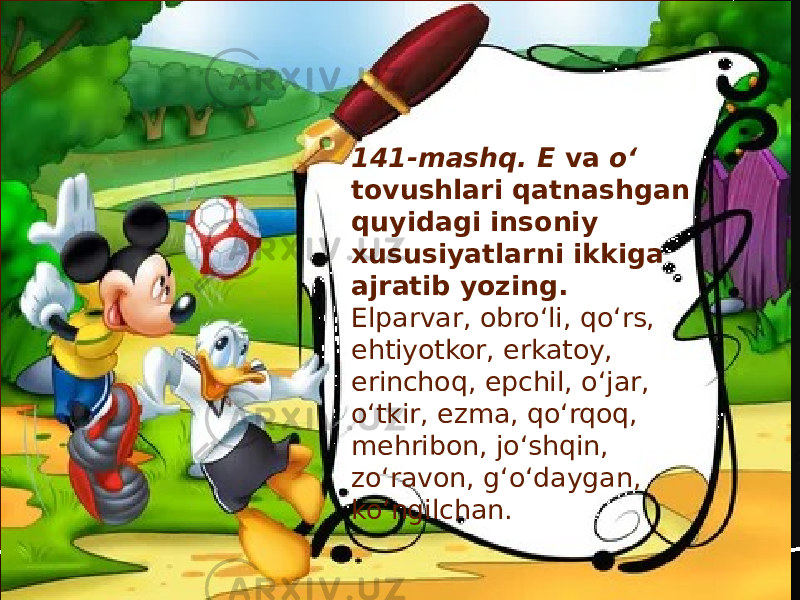 141-mashq. E va o‘ tovushlari qatnashgan quyidagi insoniy xususiyatlarni ikkiga ajratib yozing. Elparvar, obro‘li, qo‘rs, ehtiyotkor, erkatoy, erinchoq, epchil, o‘jar, o‘tkir, ezma, qo‘rqoq, mehribon, jo‘shqin, zo‘ravon, g‘o‘daygan, ko‘ngilchan. 