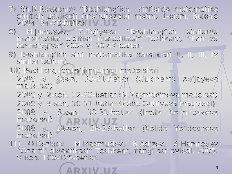 37) Sh.R.Rayxonov “Boshlang’ich sinflarda matematika 7) Sh.R.Rayxonov “Boshlang’ich sinflarda matematika o’qitish usuliyoti (ma’rurazalar matni) 1-qism. Buxoro o’qitish usuliyoti (ma’rurazalar matni) 1-qism. Buxoro 2004. 54-70-betlar.2004. 54-70-betlar. 8) M.Jumayev, Z.Tojiyeva “Boshlang’ich sinflarda 8) M.Jumayev, Z.Tojiyeva “Boshlang’ich sinflarda matematika o’qitish metodikasi” Toshkent, “Fan va matematika o’qitish metodikasi” Toshkent, “Fan va texnologiya” 2005 y. 30-47-betlar.texnologiya” 2005 y. 30-47-betlar. 9) Boshlang’ich sinf matematika darsliklari (I, II, III, IV 9) Boshlang’ich sinf matematika darsliklari (I, II, III, IV sinflar uchun).sinflar uchun). 10) Boshlang’ich ta’lim jurnali maqolalari10) Boshlang’ich ta’lim jurnali maqolalari 2008 y. 2-son, 30-31-betlar (Gulchehra Xo’jayeva 2008 y. 2-son, 30-31-betlar (Gulchehra Xo’jayeva maqolasi)maqolasi) 2008 y. 2-son, 22-23-betlar (M.Zayniddinova maqolasi)2008 y. 2-son, 22-23-betlar (M.Zayniddinova maqolasi) 2008 y. 4-son, 30-31-betlar (Zebo Qutliyeva maqolasi)2008 y. 4-son, 30-31-betlar (Zebo Qutliyeva maqolasi) 2008 y. 6-son, 30-31-betlar (Iroda Xolmirzayeva 2008 y. 6-son, 30-31-betlar (Iroda Xolmirzayeva maqolasi)maqolasi) 2008 y. 11-son, 26-27-betlar (Xolida Yo’ldosheva 2008 y. 11-son, 26-27-betlar (Xolida Yo’ldosheva maqolasi)maqolasi) 11) O.Roziqov, M.Maxmudov, B.Adizov, A.Hamroyev 11) O.Roziqov, M.Maxmudov, B.Adizov, A.Hamroyev “Ona tili didaktikasi” Toshkent, Yangi asr avlodi. 2005. “Ona tili didaktikasi” Toshkent, Yangi asr avlodi. 2005. V bob. 100-126-betlar.V bob. 100-126-betlar. 