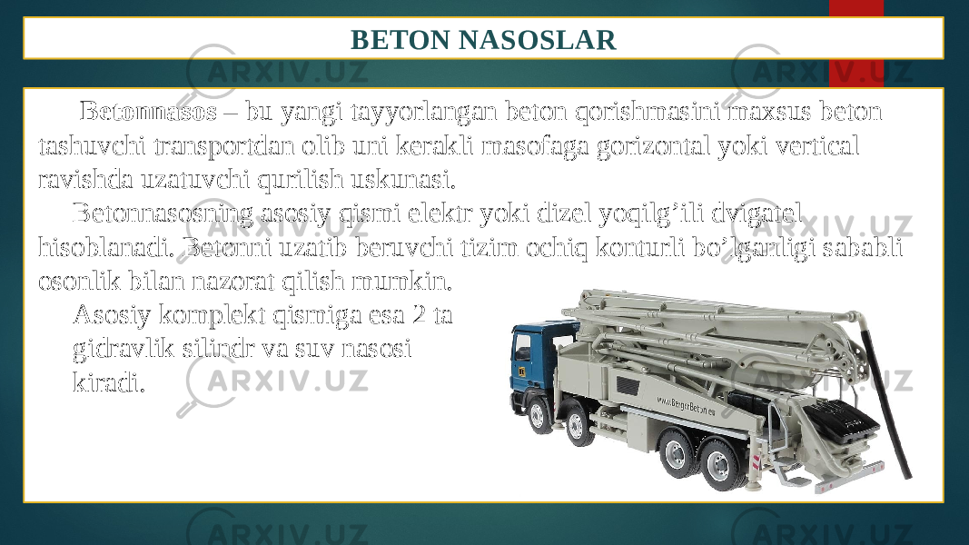 BETON NASOSLAR Betonnasos – bu yangi tayyorlangan beton qorishmasini maxsus beton tashuvchi transportdan olib uni kerakli masofaga gorizontal yoki vertical ravishda uzatuvchi qurilish uskunasi. Betonnasosning asosiy qismi elektr yoki dizel yoqilg’ili dvigatel hisoblanadi. Betonni uzatib beruvchi tizim ochiq konturli bo’lganligi sababli osonlik bilan nazorat qilish mumkin. Asosiy komplekt qismiga esa 2 ta gidravlik silindr va suv nasosi kiradi. 