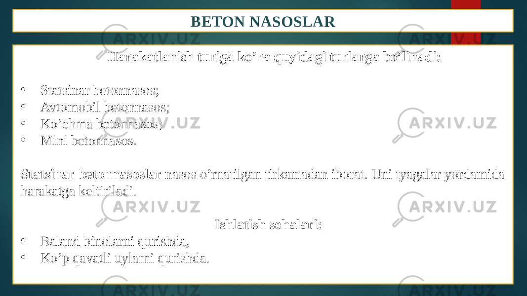 BETON NASOSLAR Harakatlanish turiga ko’ra quyidagi turlarga bo’linadi: • Statsinar betonnasos; • Avtomobil betonnasos; • Ko’chma betonnasos; • Mini betonnasos. Statsinar betonnasoslar nasos o’rnatilgan tirkamadan iborat. Uni tyagalar yordamida harakatga keltiriladi. Ishlatish sohalari: • Baland binolarni qurishda, • Ko’p qavatli uylarni qurishda. 