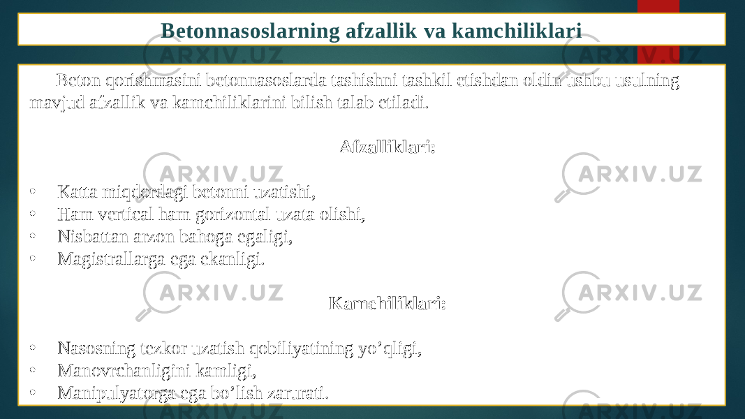 Betonnasoslarning afzallik va kamchiliklari Beton qorishmasini betonnasoslarda tashishni tashkil etishdan oldin ushbu usulning mavjud afzallik va kamchiliklarini bilish talab etiladi. Afzalliklari: • Katta miqdordagi betonni uzatishi, • Ham vertical ham gorizontal uzata olishi, • Nisbattan arzon bahoga egaligi, • Magistrallarga ega ekanligi. Kamchiliklari: • Nasosning tezkor uzatish qobiliyatining yo’qligi, • Manovrchanligini kamligi, • Manipulyatorga ega bo’lish zarurati. 